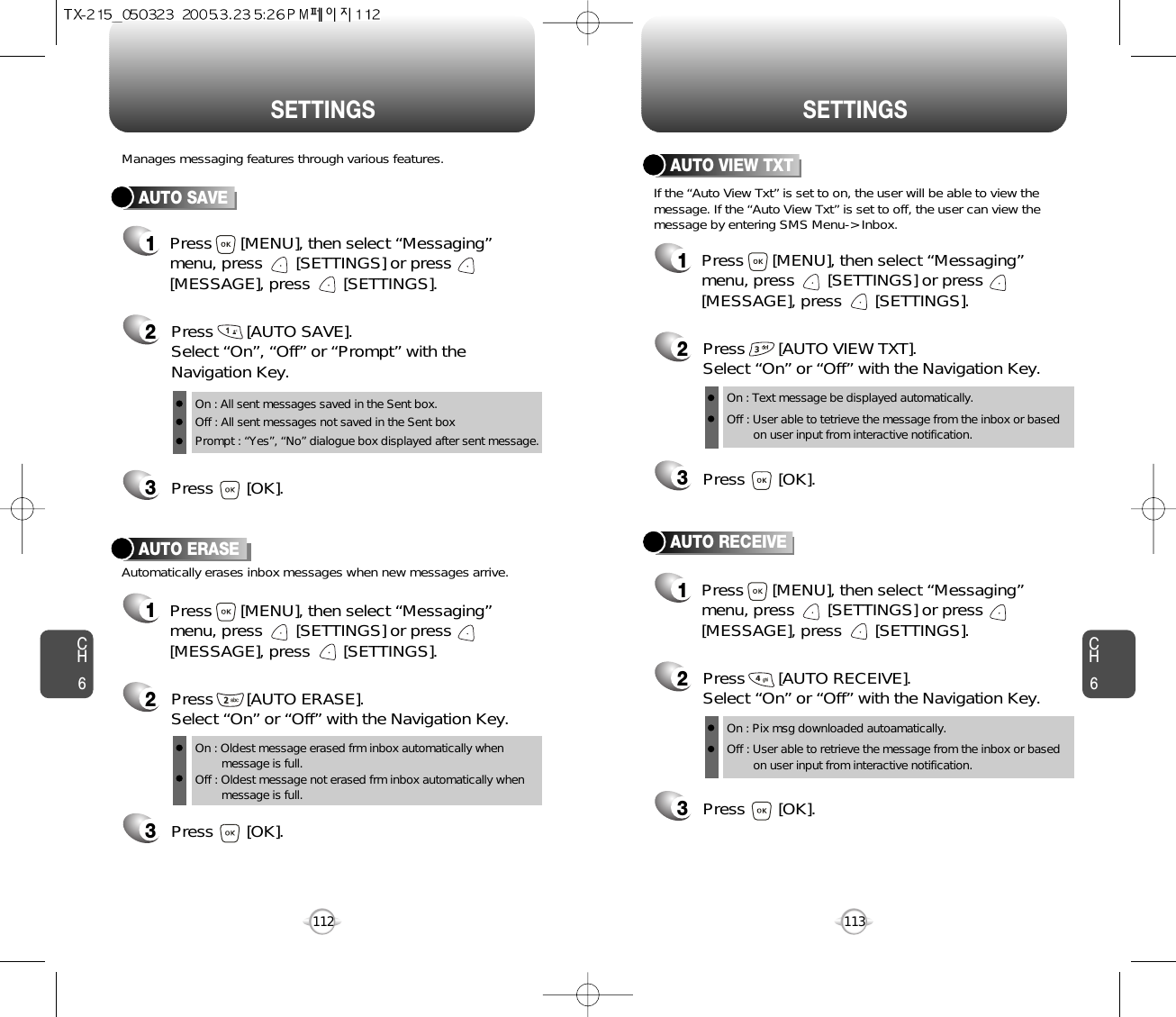 CH6113CH6112SETTINGSSETTINGSAUTO SAVEPress       [AUTO SAVE]. Select “On”, “Off” or “Prompt” with theNavigation Key.Press       [OK].Manages messaging features through various features.23AUTO ERASEAutomatically erases inbox messages when new messages arrive.1Press      [MENU], then select “Messaging”menu, press       [SETTINGS] or press[MESSAGE], press       [SETTINGS].Press       [AUTO ERASE]. Select “On” or “Off” with the Navigation Key.Press       [OK].231Press      [MENU], then select “Messaging”menu, press       [SETTINGS] or press[MESSAGE], press       [SETTINGS].AUTO VIEW TXTPress       [AUTO VIEW TXT]. Select “On” or “Off” with the Navigation Key.Press       [OK].23AUTO RECEIVE1Press      [MENU], then select “Messaging”menu, press       [SETTINGS] or press[MESSAGE], press       [SETTINGS].Press       [AUTO RECEIVE]. Select “On” or “Off” with the Navigation Key.Press       [OK].231Press      [MENU], then select “Messaging”menu, press       [SETTINGS] or press[MESSAGE], press       [SETTINGS].If the “Auto View Txt” is set to on, the user will be able to view themessage. If the “Auto View Txt” is set to off, the user can view themessage by entering SMS Menu-&gt; Inbox.On : All sent messages saved in the Sent box.Off : All sent messages not saved in the Sent boxPrompt : “Yes”, “No” dialogue box displayed after sent message.On : Oldest message erased frm inbox automatically when message is full.Off : Oldest message not erased frm inbox automatically when message is full.On : Text message be displayed automatically.Off : User able to tetrieve the message from the inbox or based on user input from interactive notification.On : Pix msg downloaded autoamatically.Off : User able to retrieve the message from the inbox or based   on user input from interactive notification.