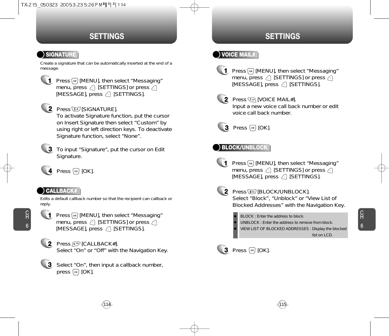 CH6115CH6114SETTINGSSETTINGSCreate a signature that can be automatically inserted at the end of amessage.SIGNATURE2Press       [SIGNATURE].To activate Signature function, put the cursoron Insert Signature then select “Custom” byusing right or left direction keys. To deactivateSignature function, select “None”.3To input “Signature”, put the cursor on EditSignature.4Press       [OK].1Press      [MENU], then select “Messaging”menu, press       [SETTINGS] or press[MESSAGE], press       [SETTINGS].VOICE MAIL#2Press       [VOICE MAIL#].Input a new voice call back number or editvoice call back number.3Press       [OK].CALLBACK#Edits a default callback number so that the recipient can callback orreply.Press       [CALLBACK#]. Select “On” or “Off” with the Navigation Key.Select “On”, then input a callback number, press       [OK].231Press      [MENU], then select “Messaging”menu, press       [SETTINGS] or press[MESSAGE], press       [SETTINGS].1Press      [MENU], then select “Messaging”menu, press       [SETTINGS] or press[MESSAGE], press       [SETTINGS].1Press      [MENU], then select “Messaging”menu, press       [SETTINGS] or press[MESSAGE], press       [SETTINGS].3Press       [OK].BLOCK/UNBLOCK2Press       [BLOCK/UNBLOCK].Select “Block”, “Unblock” or “View List ofBlocked Addresses” with the Navigation Key.BLOCK : Enter the address to block.UNBLOCK : Enter the address to remove from block.VIEW LIST OF BLOCKED ADDRESSES : Display the blockedlist on LCD.