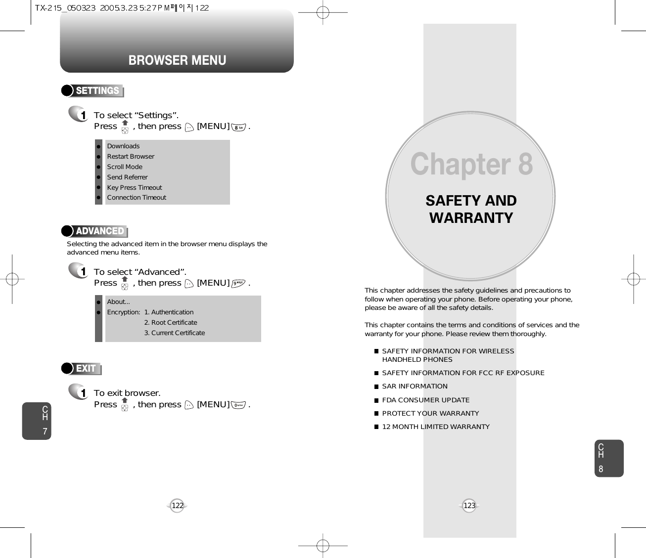 BROWSER MENUSAFETY ANDWARRANTYThis chapter addresses the safety guidelines and precautions tofollow when operating your phone. Before operating your phone,please be aware of all the safety details.This chapter contains the terms and conditions of services and thewarranty for your phone. Please review them thoroughly. SAFETY INFORMATION FOR WIRELESS HANDHELD PHONESSAFETY INFORMATION FOR FCC RF EXPOSURESAR INFORMATIONFDA CONSUMER UPDATEPROTECT YOUR WARRANTY12 MONTH LIMITED WARRANTYChapter 8123CH7CH8122ADVANCED1To select “Advanced”.Press      , then press [MENU] .Selecting the advanced item in the browser menu displays theadvanced menu items.To exit browser.Press      , then press [MENU] . EXIT1SETTINGS1To select “Settings”.Press      , then press [MENU] . DownloadsRestart BrowserScroll ModeSend ReferrerKey Press TimeoutConnection TimeoutAbout...Encryption: 1. Authentication2. Root Certificate3. Current Certificate