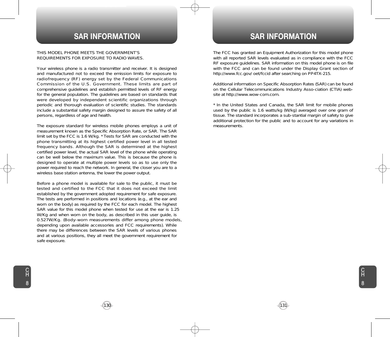 SAR INFORMATION SAR INFORMATION131130THIS MODEL PHONE MEETS THE GOVERNMENT’S REQUIREMENTS FOR EXPOSURE TO RADIO WAVES.Your wireless phone is a radio transmitter and receiver. It is designedand manufactured not to exceed the emission limits for exposure toradiofrequency (RF) energy set by the Federal CommunicationsCommission of the U.S. Government. These limits are part ofcomprehensive guidelines and establish permitted levels of RF energyfor the general population. The guidelines are based on standards thatwere developed by independent scientific organizations throughperiodic and thorough evaluation of scientific studies. The standardsinclude a substantial safety margin designed to assure the safety of allpersons, regardless of age and health. The exposure standard for wireless mobile phones employs a unit ofmeasurement known as the Specific Absorption Rate, or SAR. The SARlimit set by the FCC is 1.6 W/kg. * Tests for SAR are conducted with thephone transmitting at its highest certified power level in all testedfrequency bands. Although the SAR is determined at the highestcertified power level, the actual SAR level of the phone while operatingcan be well below the maximum value. This is because the phone isdesigned to operate at multiple power levels so as to use only thepower required to reach the network. In general, the closer you are to awireless base station antenna, the lower the power output. Before a phone model is available for sale to the public, it must betested and certified to the FCC that it does not exceed the limitestablished by the government adopted requirement for safe exposure.The tests are performed in positions and locations (e.g., at the ear andworn on the body) as required by the FCC for each model. The highestSAR value for this model phone when tested for use at the ear is 1.25W/Kg and when worn on the body, as described in this user guide, is0.527W/Kg. (Body-worn measurements differ among phone models,depending upon available accessories and FCC requirements). Whilethere may be differences between the SAR levels of various phonesand at various positions, they all meet the government requirement forsafe exposure.  The FCC has granted an Equipment Authorization for this model phonewith all reported SAR levels evaluated as in compliance with the FCCRF exposure guidelines. SAR information on this model phone is on filewith the FCC and can be found under the Display Grant section ofhttp://www.fcc.gov/ oet/fccid after searching on PP4TX-215.Additional information on Specific Absorption Rates (SAR) can be foundon the Cellular Telecommunications Industry Asso-ciation (CTIA) web-site at http://www.wow-com.com.* In the United States and Canada, the SAR limit for mobile phonesused by the public is 1.6 watts/kg (W/kg) averaged over one gram oftissue. The standard incorporates a sub-stantial margin of safety to giveadditional protection for the public and to account for any variations inmeasurements.CH8CH8