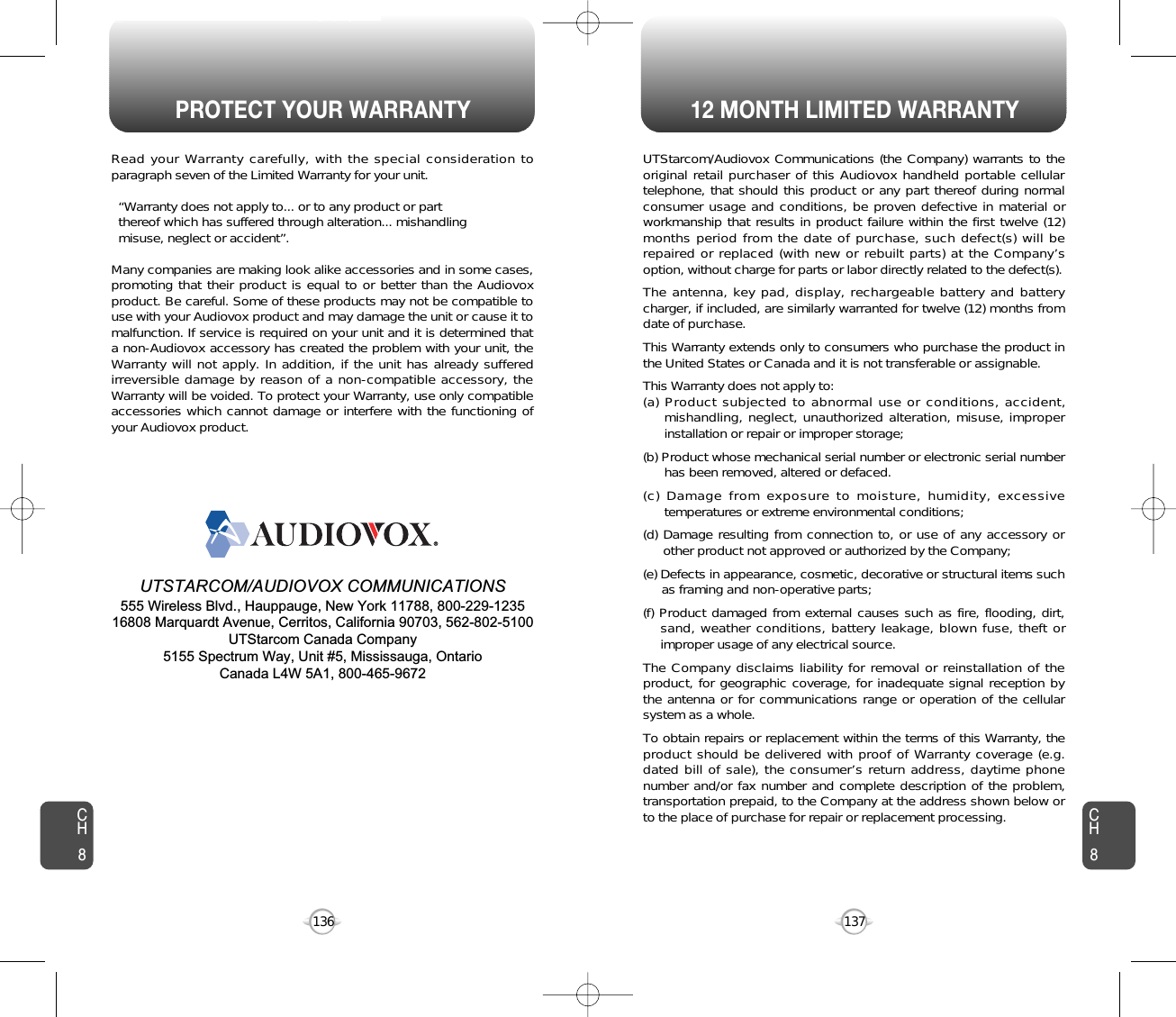 PROTECT YOUR WARRANTY 12 MONTH LIMITED WARRANTY137136Read your Warranty carefully, with the special consideration toparagraph seven of the Limited Warranty for your unit.“Warranty does not apply to... or to any product or part  thereof which has suffered through alteration... mishandling  misuse, neglect or accident”.Many companies are making look alike accessories and in some cases,promoting that their product is equal to or better than the Audiovoxproduct. Be careful. Some of these products may not be compatible touse with your Audiovox product and may damage the unit or cause it tomalfunction. If service is required on your unit and it is determined thata non-Audiovox accessory has created the problem with your unit, theWarranty will not apply. In addition, if the unit has already sufferedirreversible damage by reason of a non-compatible accessory, theWarranty will be voided. To protect your Warranty, use only compatibleaccessories which cannot damage or interfere with the functioning ofyour Audiovox product.   UTSTARCOM/AUDIOVOX COMMUNICATIONS555 Wireless Blvd., Hauppauge, New York 11788, 800-229-123516808 Marquardt Avenue, Cerritos, California 90703, 562-802-5100UTStarcom Canada Company5155 Spectrum Way, Unit #5, Mississauga, OntarioCanada L4W 5A1, 800-465-9672UTStarcom/Audiovox Communications (the Company) warrants to theoriginal retail purchaser of this Audiovox handheld portable cellulartelephone, that should this product or any part thereof during normalconsumer usage and conditions, be proven defective in material orworkmanship that results in product failure within the first twelve (12)months period from the date of purchase, such defect(s) will berepaired or replaced (with new or rebuilt parts) at the Company’soption, without charge for parts or labor directly related to the defect(s).The antenna, key pad, display, rechargeable battery and batterycharger, if included, are similarly warranted for twelve (12) months fromdate of purchase.This Warranty extends only to consumers who purchase the product inthe United States or Canada and it is not transferable or assignable.This Warranty does not apply to:(a) Product subjected to abnormal use or conditions, accident,mishandling, neglect, unauthorized alteration, misuse, improperinstallation or repair or improper storage;(b) Product whose mechanical serial number or electronic serial numberhas been removed, altered or defaced.(c) Damage from exposure to moisture, humidity, excessivetemperatures or extreme environmental conditions;(d) Damage resulting from connection to, or use of any accessory orother product not approved or authorized by the Company;(e) Defects in appearance, cosmetic, decorative or structural items suchas framing and non-operative parts;(f) Product damaged from external causes such as fire, flooding, dirt,sand, weather conditions, battery leakage, blown fuse, theft orimproper usage of any electrical source.The Company disclaims liability for removal or reinstallation of theproduct, for geographic coverage, for inadequate signal reception bythe antenna or for communications range or operation of the cellularsystem as a whole.To obtain repairs or replacement within the terms of this Warranty, theproduct should be delivered with proof of Warranty coverage (e.g.dated bill of sale), the consumer’s return address, daytime phonenumber and/or fax number and complete description of the problem,transportation prepaid, to the Company at the address shown below orto the place of purchase for repair or replacement processing.CH8CH8