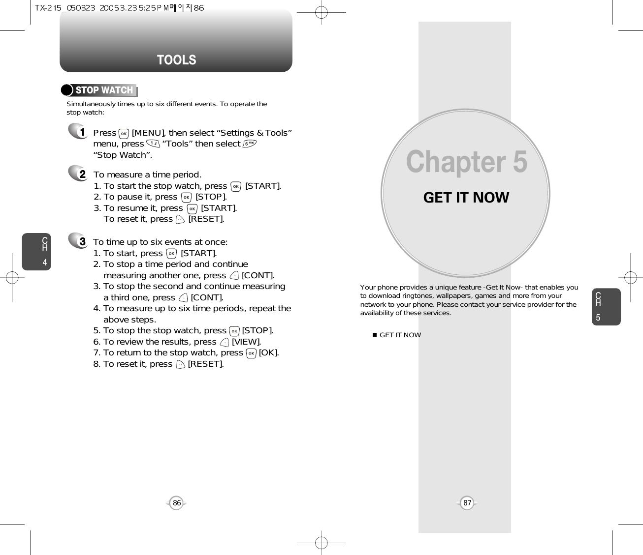 GET IT NOWYour phone provides a unique feature -Get It Now- that enables youto download ringtones, wallpapers, games and more from yournetwork to your phone. Please contact your service provider for theavailability of these services.GET IT NOWChapter 58786CH587TOOLSCH4213Simultaneously times up to six different events. To operate thestop watch:STOP WATCHTo measure a time period.1. To start the stop watch, press       [START].2. To pause it, press       [STOP].3. To resume it, press       [START].To reset it, press      [RESET]. To time up to six events at once:1. To start, press       [START].2. To stop a time period and continue  measuring another one, press      [CONT].3. To stop the second and continue measuring a third one, press      [CONT].4. To measure up to six time periods, repeat theabove steps.5. To stop the stop watch, press      [STOP].6. To review the results, press      [VIEW].7. To return to the stop watch, press      [OK].8. To reset it, press      [RESET].Press      [MENU], then select “Settings &amp; Tools”menu, press       “Tools” then select       “Stop Watch”.