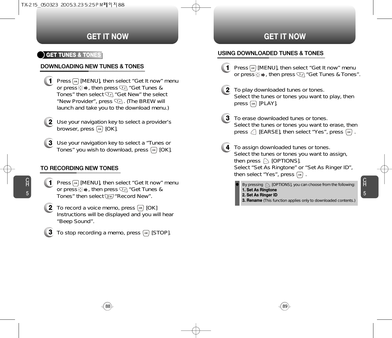 CH589GET IT NOWCH588GET IT NOWGET TUNES &amp; TONESDOWNLOADING NEW TUNES &amp; TONES1Press      [MENU], then select “Get It now” menuor press       , then press       “Get Tunes &amp;Tones” then select       “Get New” the select“New Provider”, press       . (The BREW willlaunch and take you to the download menu.)3Use your navigation key to select a “Tunes orTones” you wish to download, press       [OK].2Use your navigation key to select a provider’sbrowser, press       [OK]. USING DOWNLOADED TUNES &amp; TONES1Press      [MENU], then select “Get It now” menuor press       , then press       “Get Tunes &amp; Tones”.2To play downloaded tunes or tones.Select the tunes or tones you want to play, thenpress       [PLAY].3To erase downloaded tunes or tones.Select the tunes or tones you want to erase, thenpress       [EARSE], then select “Yes”, press       .4To assign downloaded tunes or tones.Select the tunes or tones you want to assign, then press       [OPTIONS].Select “Set As Ringtone” or “Set As Ringer ID”,then select “Yes”, press       .By pressing        [OPTIONS], you can choose from the following:1. Set As Ringtone2. Set As Ringer ID3. Rename (This function applies only to downloaded contents.)TO RECORDING NEW TONES1Press      [MENU], then select “Get It now” menuor press       , then press       “Get Tunes &amp;Tones” then select       “Record New”.3To stop recording a memo, press       [STOP].2To record a voice memo, press       [OK]Instructions will be displayed and you will hear“Beep Sound”. l