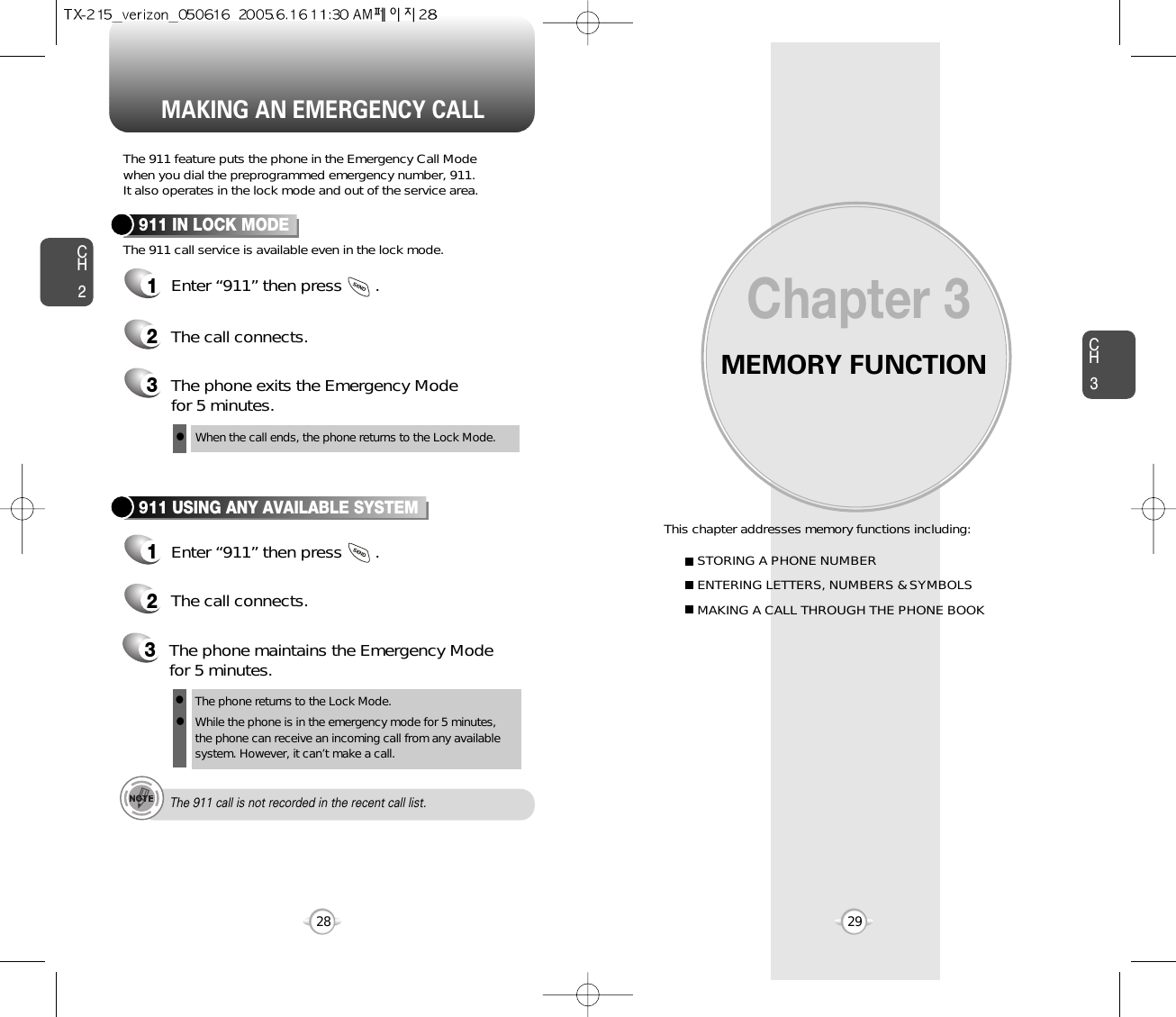 MEMORY FUNCTIONThis chapter addresses memory functions including:Chapter 3CH329MAKING AN EMERGENCY CALLCH228STORING A PHONE NUMBERENTERING LETTERS, NUMBERS &amp; SYMBOLSMAKING A CALL THROUGH THE PHONE BOOKThe 911 feature puts the phone in the Emergency Call Modewhen you dial the preprogrammed emergency number, 911. It also operates in the lock mode and out of the service area.The 911 call service is available even in the lock mode.911 IN LOCK MODE1Enter “911” then press       .When the call ends, the phone returns to the Lock Mode.2The call connects.3The phone exits the Emergency Mode for 5 minutes.911 USING ANY AVAILABLE SYSTEM1Enter “911” then press       .The phone returns to the Lock Mode.While the phone is in the emergency mode for 5 minutes,the phone can receive an incoming call from any availablesystem. However, it can’t make a call.2The call connects.3The phone maintains the Emergency Modefor 5 minutes.lllThe 911 call is not recorded in the recent call list.