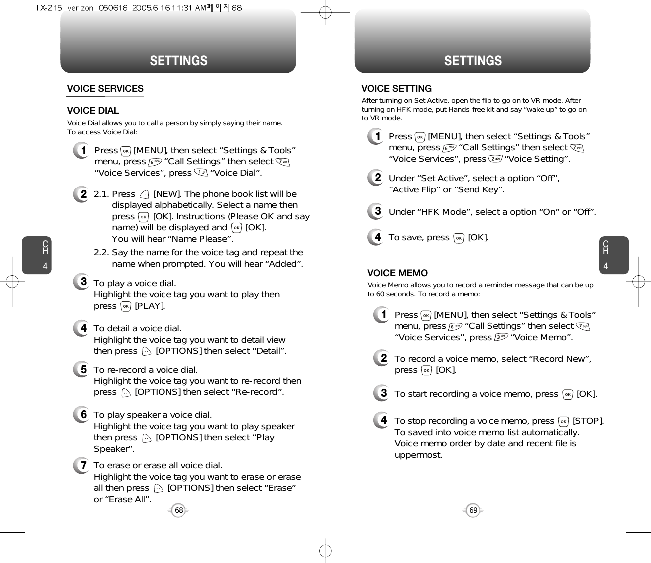 CH469SETTINGSCH468SETTINGS1Press      [MENU], then select “Settings &amp; Tools”menu, press       “Call Settings” then select      “Voice Services”, press       “Voice Memo”.VOICE SERVICESVOICE MEMO2To record a voice memo, select “Record New”,press       [OK].3To start recording a voice memo, press       [OK].Voice Memo allows you to record a reminder message that can be upto 60 seconds. To record a memo:4To stop recording a voice memo, press [STOP].To saved into voice memo list automatically. Voice memo order by date and recent file isuppermost.1Press      [MENU], then select “Settings &amp; Tools”menu, press       “Call Settings” then select      “Voice Services”, press       “Voice Setting”.VOICE SETTING2Under “Set Active”, select a option “Off”, “Active Flip” or “Send Key”.3Under “HFK Mode”, select a option “On” or “Off”.After turning on Set Active, open the flip to go on to VR mode. Afterturning on HFK mode, put Hands-free kit and say “wake up” to go onto VR mode.1Press      [MENU], then select “Settings &amp; Tools”menu, press       “Call Settings” then select      “Voice Services”, press       “Voice Dial”.4To save, press       [OK].Voice Dial allows you to call a person by simply saying their name.To access Voice Dial:2.1. Press       [NEW]. The phone book list will be displayed alphabetically. Select a name then press       [OK]. Instructions (Please OK and say name) will be displayed and       [OK]. You will hear “Name Please”.2.2. Say the name for the voice tag and repeat the name when prompted. You will hear “Added”.To play a voice dial. Highlight the voice tag you want to play then press       [PLAY].To detail a voice dial. Highlight the voice tag you want to detail viewthen press       [OPTIONS] then select “Detail”.To re-record a voice dial. Highlight the voice tag you want to re-record thenpress       [OPTIONS] then select “Re-record”.To erase or erase all voice dial. Highlight the voice tag you want to erase or eraseall then press       [OPTIONS] then select “Erase”or “Erase All”. To play speaker a voice dial. Highlight the voice tag you want to play speakerthen press       [OPTIONS] then select “PlaySpeaker”.VOICE DIAL234567
