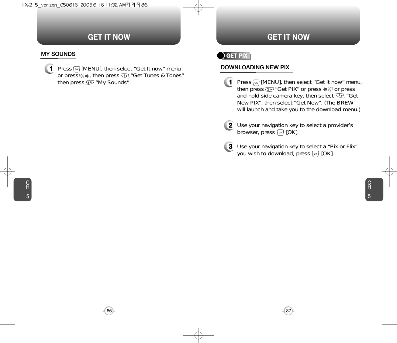 CH587GET IT NOWCH586GET IT NOWGET PIXDOWNLOADING NEW PIX1Press      [MENU], then select “Get It now” menu,then press       “Get PIX” or press        or pressand hold side camera key, then select        “GetNew PIX”, then select “Get New”. (The BREWwill launch and take you to the download menu.)3Use your navigation key to select a “Pix or Flix”you wish to download, press       [OK].2Use your navigation key to select a provider’sbrowser, press       [OK]. MY SOUNDS1Press      [MENU], then select “Get It now” menuor press       , then press       “Get Tunes &amp; Tones”then press       “My Sounds”.