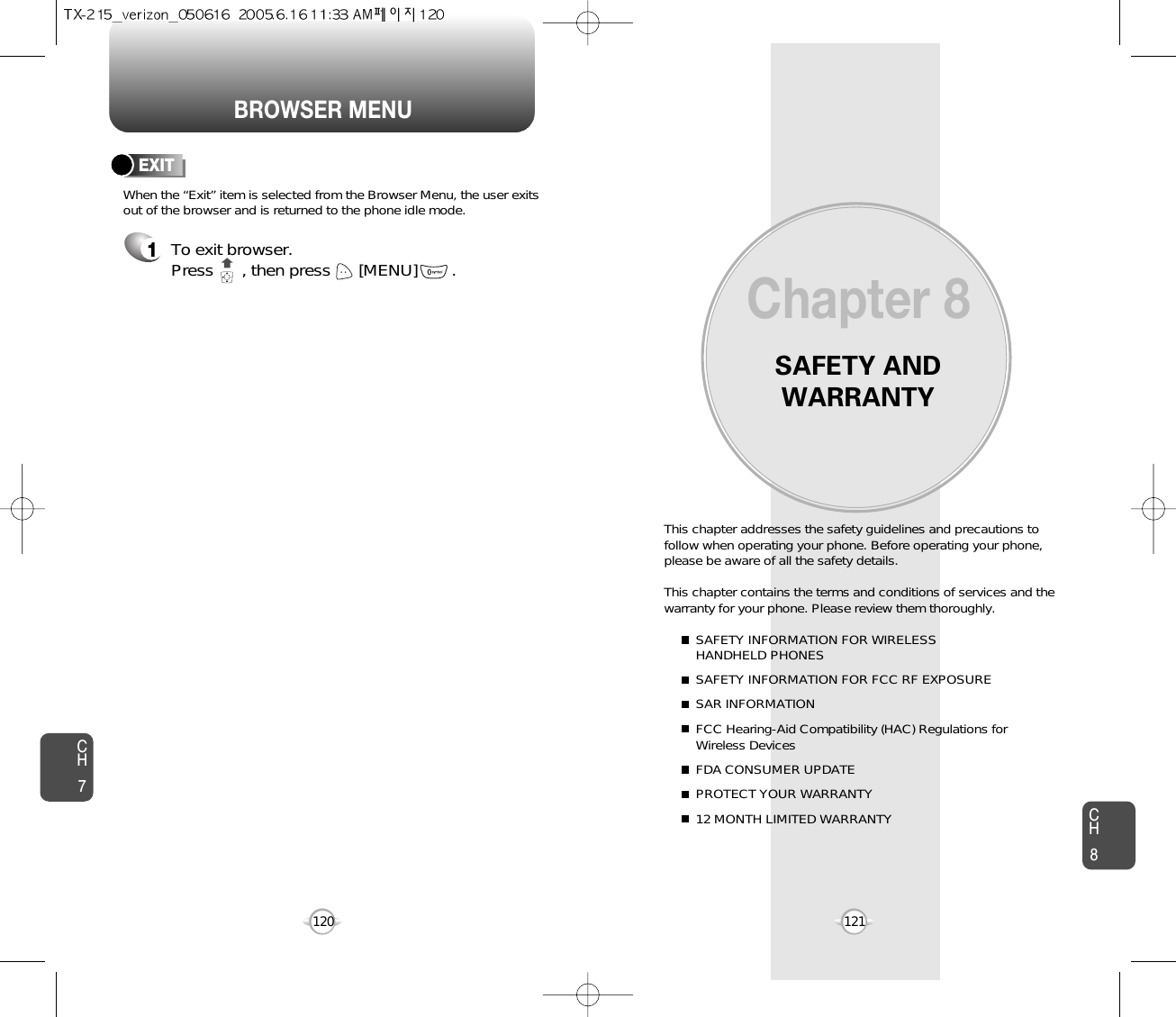 BROWSER MENUSAFETY ANDWARRANTYThis chapter addresses the safety guidelines and precautions tofollow when operating your phone. Before operating your phone,please be aware of all the safety details.This chapter contains the terms and conditions of services and thewarranty for your phone. Please review them thoroughly. SAFETY INFORMATION FOR WIRELESS HANDHELD PHONESSAFETY INFORMATION FOR FCC RF EXPOSURESAR INFORMATIONFCC Hearing-Aid Compatibility (HAC) Regulations for Wireless DevicesFDA CONSUMER UPDATEPROTECT YOUR WARRANTY12 MONTH LIMITED WARRANTYChapter 8121CH7CH8120To exit browser.Press      , then press [MENU] . EXIT1When the “Exit” item is selected from the Browser Menu, the user exitsout of the browser and is returned to the phone idle mode.