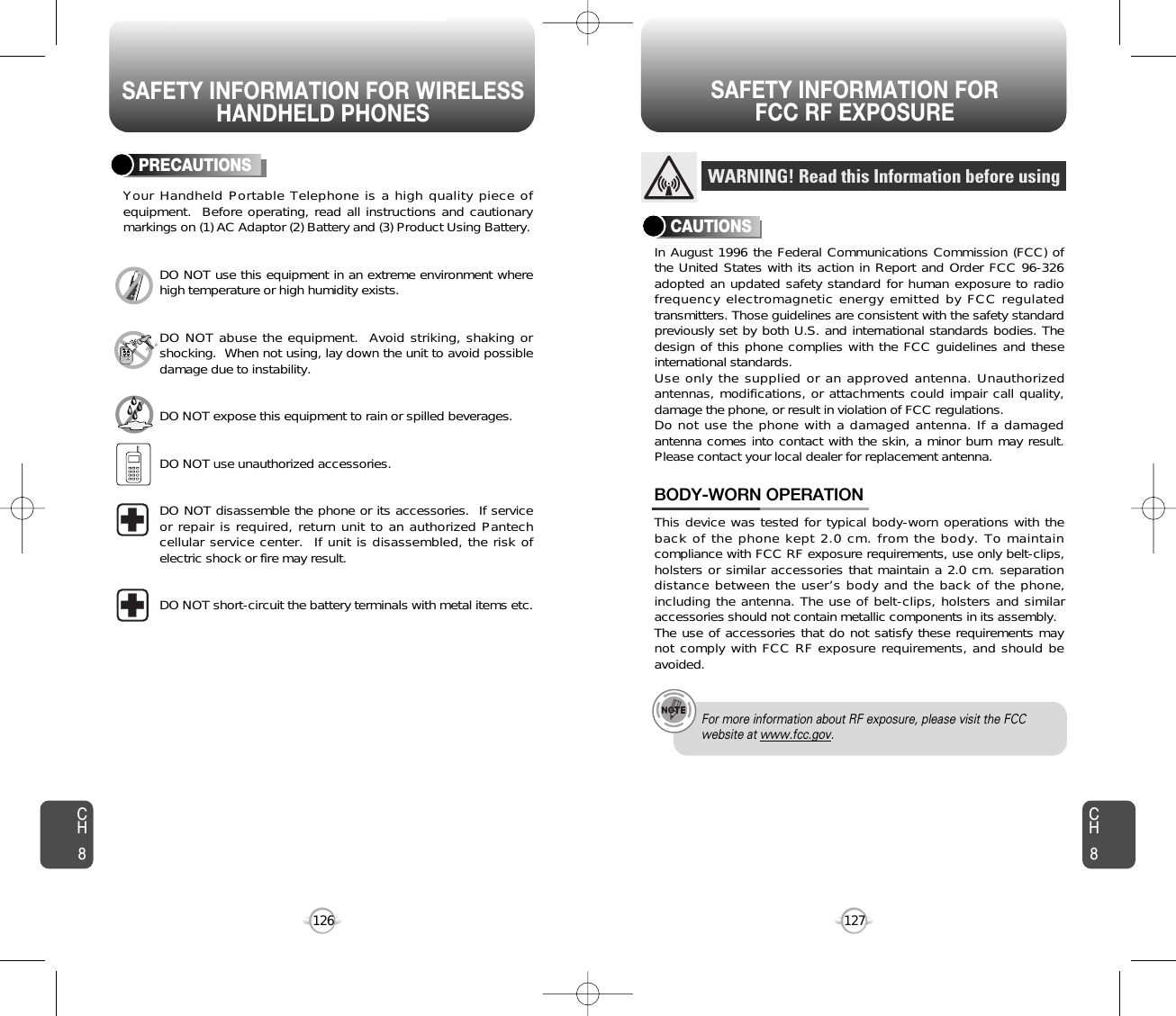 SAFETY INFORMATION FOR WIRELESSHANDHELD PHONESSAFETY INFORMATION FOR FCC RF EXPOSURE127126PRECAUTIONSYour Handheld Portable Telephone is a high quality piece ofequipment.  Before operating, read all instructions and cautionarymarkings on (1) AC Adaptor (2) Battery and (3) Product Using Battery.DO NOT use this equipment in an extreme environment wherehigh temperature or high humidity exists.DO NOT abuse the equipment.  Avoid striking, shaking orshocking.  When not using, lay down the unit to avoid possibledamage due to instability.DO NOT expose this equipment to rain or spilled beverages.DO NOT use unauthorized accessories.DO NOT disassemble the phone or its accessories.  If serviceor repair is required, return unit to an authorized Pantechcellular service center.  If unit is disassembled, the risk ofelectric shock or fire may result.DO NOT short-circuit the battery terminals with metal items etc.In August 1996 the Federal Communications Commission (FCC) ofthe United States with its action in Report and Order FCC 96-326adopted an updated safety standard for human exposure to radiofrequency electromagnetic energy emitted by FCC regulatedtransmitters. Those guidelines are consistent with the safety standardpreviously set by both U.S. and international standards bodies. Thedesign of this phone complies with the FCC guidelines and theseinternational standards.Use only the supplied or an approved antenna. Unauthorizedantennas, modifications, or attachments could impair call quality,damage the phone, or result in violation of FCC regulations.Do not use the phone with a damaged antenna. If a damagedantenna comes into contact with the skin, a minor burn may result.Please contact your local dealer for replacement antenna.This device was tested for typical body-worn operations with theback of the phone kept 2.0 cm. from the body. To maintaincompliance with FCC RF exposure requirements, use only belt-clips,holsters or similar accessories that maintain a 2.0 cm. separationdistance between the user’s body and the back of the phone,including the antenna. The use of belt-clips, holsters and similaraccessories should not contain metallic components in its assembly.The use of accessories that do not satisfy these requirements maynot comply with FCC RF exposure requirements, and should beavoided.BODY-WORN OPERATIONWARNING! Read this Information before usingCAUTIONSFor more information about RF exposure, please visit the FCCwebsite at www.fcc.gov.CH8CH8