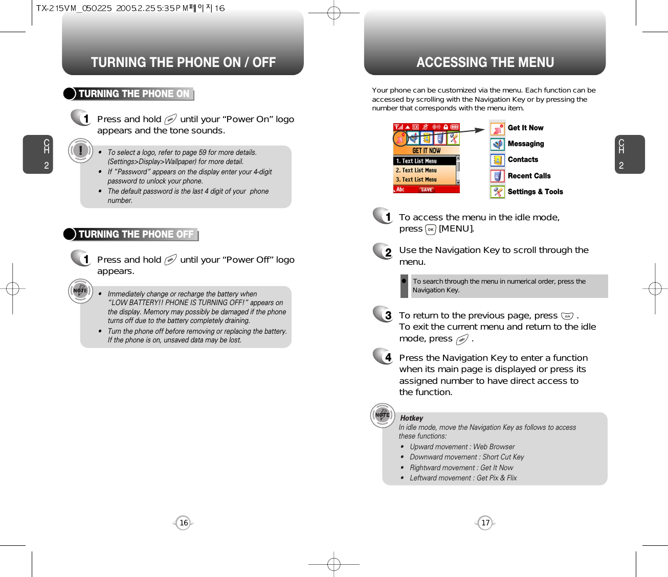 ACCESSING THE MENUCH2Your phone can be customized via the menu. Each function can beaccessed by scrolling with the Navigation Key or by pressing thenumber that corresponds with the menu item.1To access the menu in the idle mode, press      [MENU].2Use the Navigation Key to scroll through themenu.3To return to the previous page, press       .To exit the current menu and return to the idlemode, press       . 4Press the Navigation Key to enter a functionwhen its main page is displayed or press itsassigned number to have direct access to the function.17CH2TURNING THE PHONE ON1Press and hold       until your “Power On” logo appears and the tone sounds.• To select a logo, refer to page 59 for more details.(Settings&gt;Display&gt;Wallpaper) for more detail.• If “Password” appears on the display enter your 4-digitpassword to unlock your phone.• The default password is the last 4 digit of your  phonenumber.16TURNING THE PHONE OFF1Press and hold       until your “Power Off” logoappears.• Immediately change or recharge the battery when “LOW BATTERY!! PHONE IS TURNING OFF!” appears onthe display. Memory may possibly be damaged if the phoneturns off due to the battery completely draining.• Turn the phone off before removing or replacing the battery.If the phone is on, unsaved data may be lost.Hotkey In idle mode, move the Navigation Key as follows to access these functions:• Upward movement : Web Browser• Downward movement : Short Cut Key• Rightward movement : Get It Now• Leftward movement : Get Pix &amp; FlixTURNING THE PHONE ON / OFFlTo search through the menu in numerical order, press the Navigation Key.Get It NowMessagingContactsRecent CallsSettings &amp; Tools