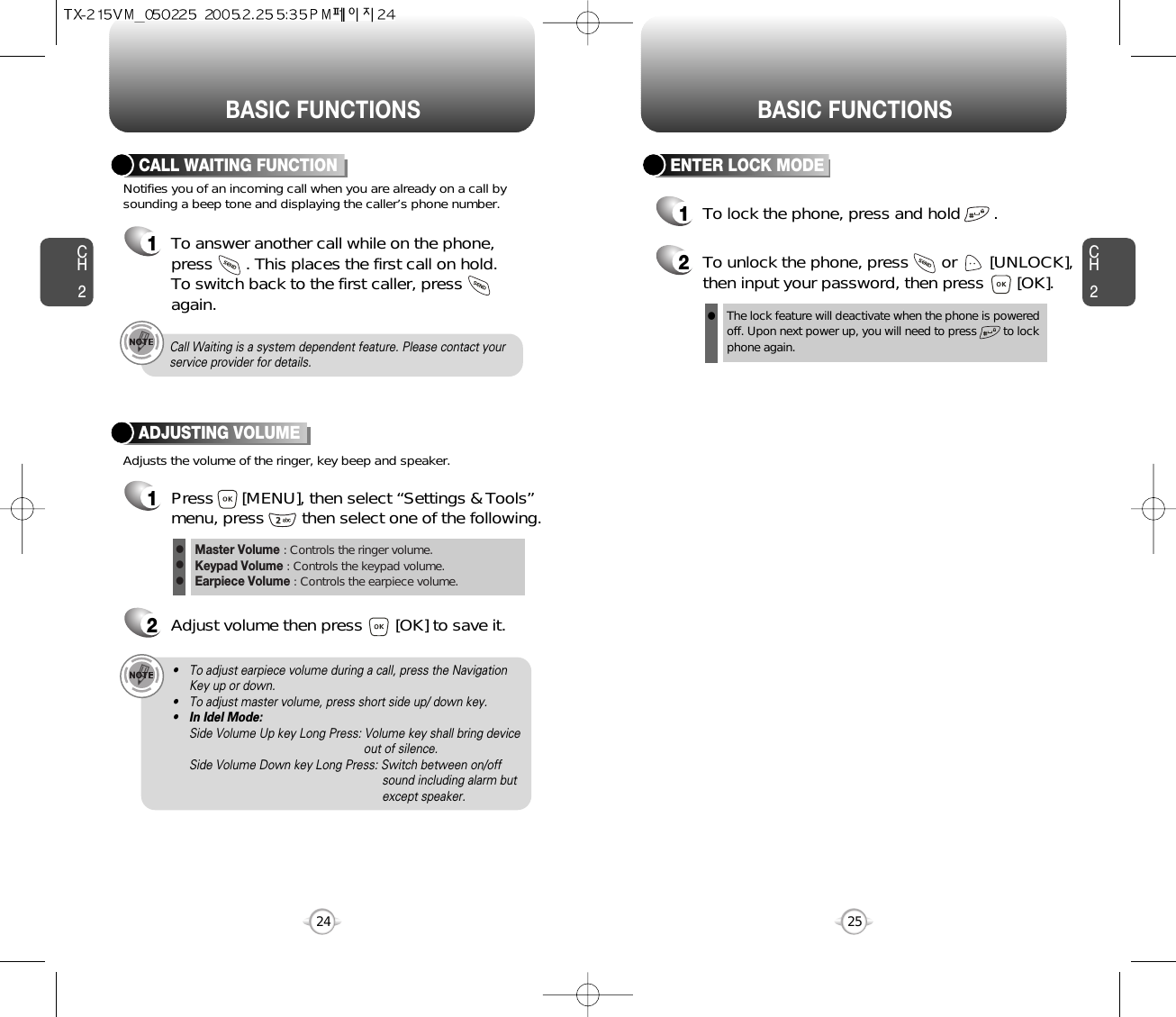 BASIC FUNCTIONS BASIC FUNCTIONSCH225CH224ENTER LOCK MODE1To lock the phone, press and hold       .2To unlock the phone, press       or       [UNLOCK],then input your password, then press       [OK].The lock feature will deactivate when the phone is powered off. Upon next power up, you will need to press        to lock phone again.lNotifies you of an incoming call when you are already on a call bysounding a beep tone and displaying the caller’s phone number.CALL WAITING FUNCTION1To answer another call while on the phone,press       . This places the first call on hold. To switch back to the first caller, pressagain.Adjusts the volume of the ringer, key beep and speaker.ADJUSTING VOLUME1Press      [MENU], then select “Settings &amp; Tools”menu, press        then select one of the following.2Adjust volume then press       [OK] to save it.Master Volume : Controls the ringer volume.Keypad Volume : Controls the keypad volume.Earpiece Volume : Controls the earpiece volume.lll• To adjust earpiece volume during a call, press the NavigationKey up or down.• To adjust master volume, press short side up/ down key.•In Idel Mode:Side Volume Up key Long Press: Volume key shall bring device out of silence.Side Volume Down key Long Press: Switch between on/off sound including alarm but except speaker.Call Waiting is a system dependent feature. Please contact yourservice provider for details.