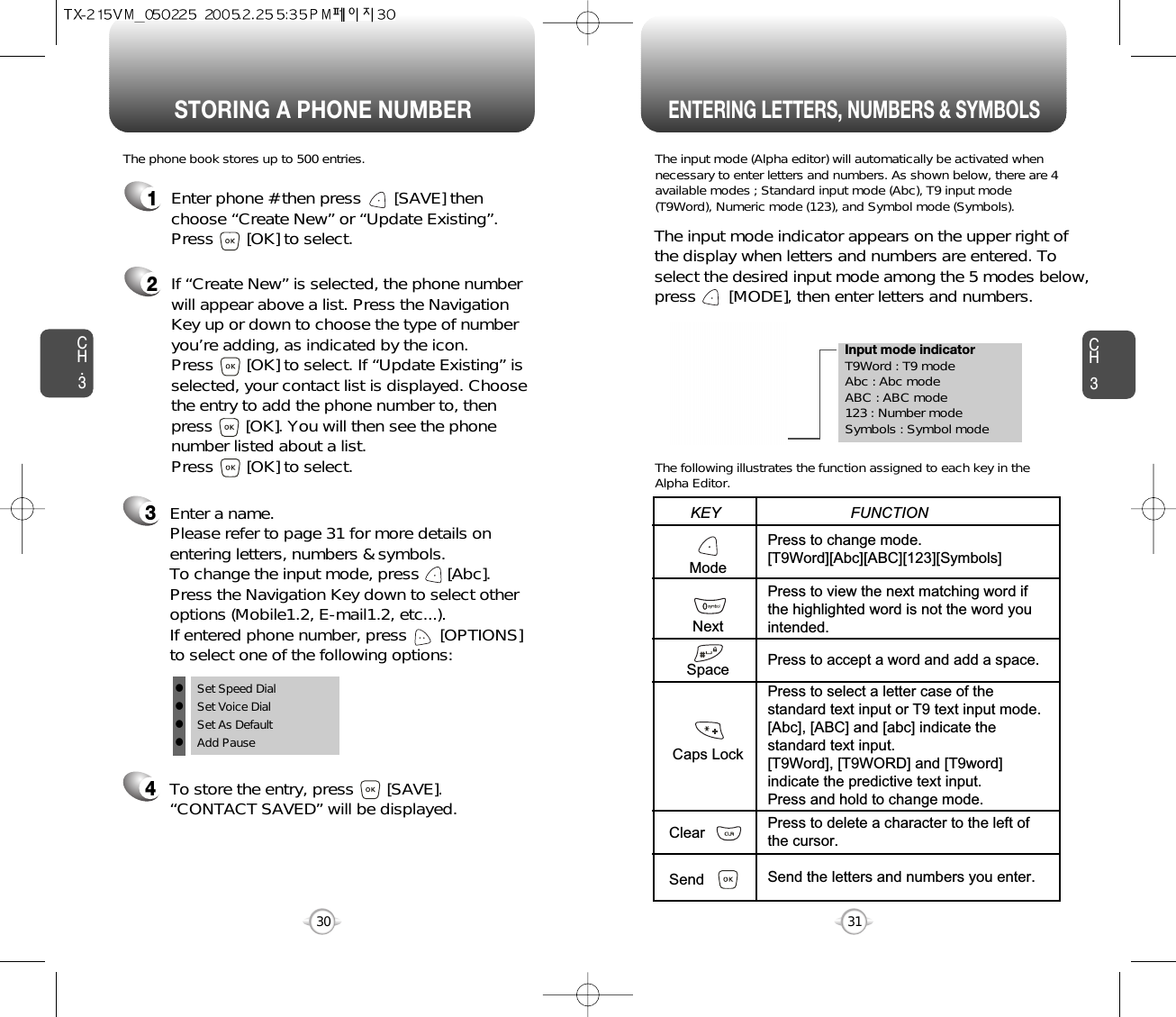 Enter a name. Please refer to page 31 for more details onentering letters, numbers &amp; symbols.  To change the input mode, press      [Abc]. Press the Navigation Key down to select otheroptions (Mobile1.2, E-mail1.2, etc...). If entered phone number, press       [OPTIONS] to select one of the following options:STORING A PHONE NUMBERENTERING LETTERS, NUMBERS &amp; SYMBOLSCH3The input mode (Alpha editor) will automatically be activated whennecessary to enter letters and numbers. As shown below, there are 4available modes ; Standard input mode (Abc), T9 input mode(T9Word), Numeric mode (123), and Symbol mode (Symbols).The following illustrates the function assigned to each key in theAlpha Editor.31CH.3The phone book stores up to 500 entries.1Enter phone # then press       [SAVE] thenchoose “Create New” or “Update Existing”.Press       [OK] to select. The input mode indicator appears on the upper right ofthe display when letters and numbers are entered. Toselect the desired input mode among the 5 modes below,press       [MODE], then enter letters and numbers.2If “Create New” is selected, the phone numberwill appear above a list. Press the NavigationKey up or down to choose the type of numberyou’re adding, as indicated by the icon. Press       [OK] to select. If “Update Existing” isselected, your contact list is displayed. Choosethe entry to add the phone number to, thenpress       [OK]. You will then see the phonenumber listed about a list. Press       [OK] to select.34To store the entry, press       [SAVE]. “CONTACT SAVED” will be displayed.30ModeNextSpaceCaps LockClearSendPress to change mode.[T9Word][Abc][ABC][123][Symbols]Press to view the next matching word ifthe highlighted word is not the word youintended.Press to accept a word and add a space.Press to select a letter case of thestandard text input or T9 text input mode.[Abc], [ABC] and [abc] indicate thestandard text input.[T9Word], [T9WORD] and [T9word]indicate the predictive text input.Press and hold to change mode.Press to delete a character to the left ofthe cursor.Send the letters and numbers you enter.KEY                               FUNCTIONlSet Speed DiallSet Voice DiallSet As DefaultlAdd PauseInput mode indicatorT9Word : T9 modeAbc : Abc modeABC : ABC mode123 : Number modeSymbols : Symbol mode