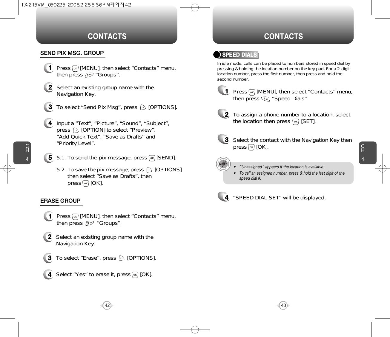 CH4CH442CONTACTS CONTACTS43In idle mode, calls can be placed to numbers stored in speed dial bypressing &amp; holding the location number on the key pad. For a 2-digitlocation number, press the first number, then press and hold thesecond number.SPEED DIALS12To assign a phone number to a location, selectthe location then press       [SET].3Select the contact with the Navigation Key thenpress      [OK].4“SPEED DIAL SET” will be displayed.• “Unassigned” appears if the location is available.• To call an assigned number, press &amp; hold the last digit of thespeed dial #.ERASE GROUP2Select an existing group name with theNavigation Key.3To select “Erase”, press       [OPTIONS].4Select “Yes” to erase it, press      [OK].1Press      [MENU], then select “Contacts” menu,then press         “Groups”.SEND PIX MSG. GROUP1Press      [MENU], then select “Contacts” menu,then press        “Groups”.2Select an existing group name with theNavigation Key.4Input a “Text”, “Picture”, “Sound”, “Subject”,press       [OPTION] to select “Preview”, “Add Quick Text”, “Save as Drafts” and“Priority Level”.53To select “Send Pix Msg”, press       [OPTIONS].5.1. To send the pix message, press      [SEND].5.2. To save the pix message, press [OPTIONS] then select “Save as Drafts”, then press      [OK].Press      [MENU], then select “Contacts” menu,then press        “Speed Dials”.