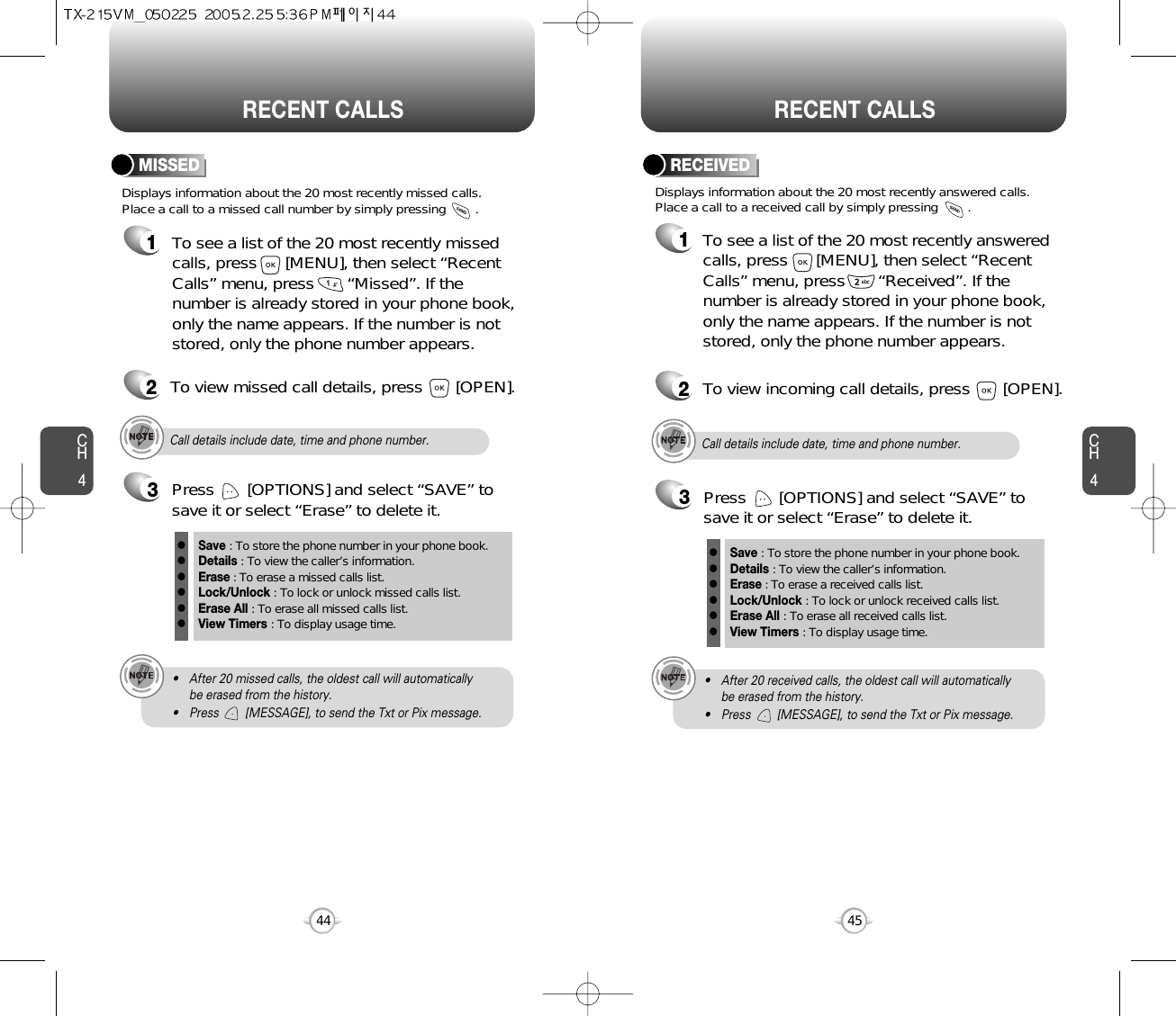 CH445CH444RECENT CALLS RECENT CALLSDisplays information about the 20 most recently missed calls. Place a call to a missed call number by simply pressing        . To see a list of the 20 most recently missed calls, press      [MENU], then select “RecentCalls” menu, press       “Missed”. If thenumber is already stored in your phone book,only the name appears. If the number is notstored, only the phone number appears.MISSED12To view missed call details, press       [OPEN].Call details include date, time and phone number.• After 20 missed calls, the oldest call will automatically be erased from the history.• Press        [MESSAGE], to send the Txt or Pix message.3Save : To store the phone number in your phone book.Details : To view the caller’s information.Erase : To erase a missed calls list.Lock/Unlock : To lock or unlock missed calls list.Erase All : To erase all missed calls list.View Timers : To display usage time.llllllPress       [OPTIONS] and select “SAVE” tosave it or select “Erase” to delete it.Call details include date, time and phone number.• After 20 received calls, the oldest call will automatically be erased from the history.• Press        [MESSAGE], to send the Txt or Pix message.Displays information about the 20 most recently answered calls. Place a call to a received call by simply pressing        .RECEIVED1To see a list of the 20 most recently answeredcalls, press      [MENU], then select “RecentCalls” menu, press       “Received”. If thenumber is already stored in your phone book,only the name appears. If the number is notstored, only the phone number appears.2To view incoming call details, press       [OPEN].3Save : To store the phone number in your phone book.Details : To view the caller’s information.Erase : To erase a received calls list.Lock/Unlock : To lock or unlock received calls list.Erase All : To erase all received calls list.View Timers : To display usage time.llllllPress       [OPTIONS] and select “SAVE” tosave it or select “Erase” to delete it.