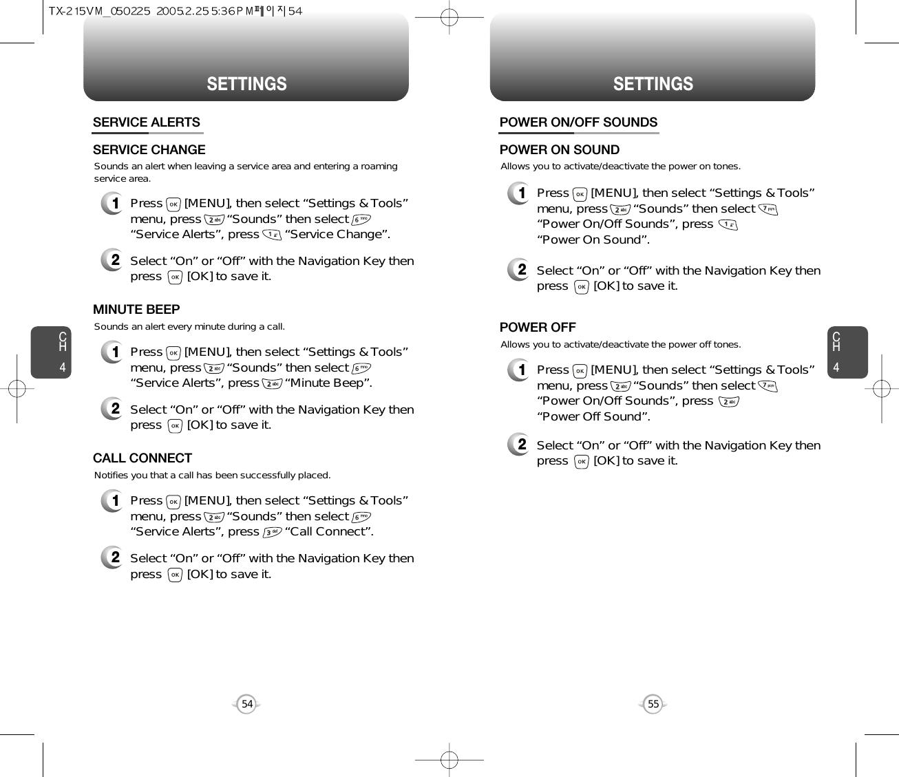 SETTINGS SETTINGSCH455CH454Sounds an alert when leaving a service area and entering a roamingservice area.SERVICE ALERTS1Press      [MENU], then select “Settings &amp; Tools”menu, press       “Sounds” then select       “Service Alerts”, press       “Service Change”.SERVICE CHANGE2Select “On” or “Off” with the Navigation Key thenpress       [OK] to save it.Sounds an alert every minute during a call.1Press      [MENU], then select “Settings &amp; Tools”menu, press       “Sounds” then select       “Service Alerts”, press       “Minute Beep”.MINUTE BEEP2Select “On” or “Off” with the Navigation Key thenpress       [OK] to save it.Notifies you that a call has been successfully placed.1Press      [MENU], then select “Settings &amp; Tools”menu, press       “Sounds” then select       “Service Alerts”, press       “Call Connect”.CALL CONNECT2Select “On” or “Off” with the Navigation Key thenpress       [OK] to save it.Allows you to activate/deactivate the power on tones.POWER ON/OFF SOUNDS1Press      [MENU], then select “Settings &amp; Tools”menu, press       “Sounds” then select       “Power On/Off Sounds”, press       “Power On Sound”.POWER ON SOUND2Select “On” or “Off” with the Navigation Key thenpress       [OK] to save it.Allows you to activate/deactivate the power off tones.1Press      [MENU], then select “Settings &amp; Tools”menu, press       “Sounds” then select       “Power On/Off Sounds”, press       “Power Off Sound”.POWER OFF2Select “On” or “Off” with the Navigation Key thenpress       [OK] to save it.