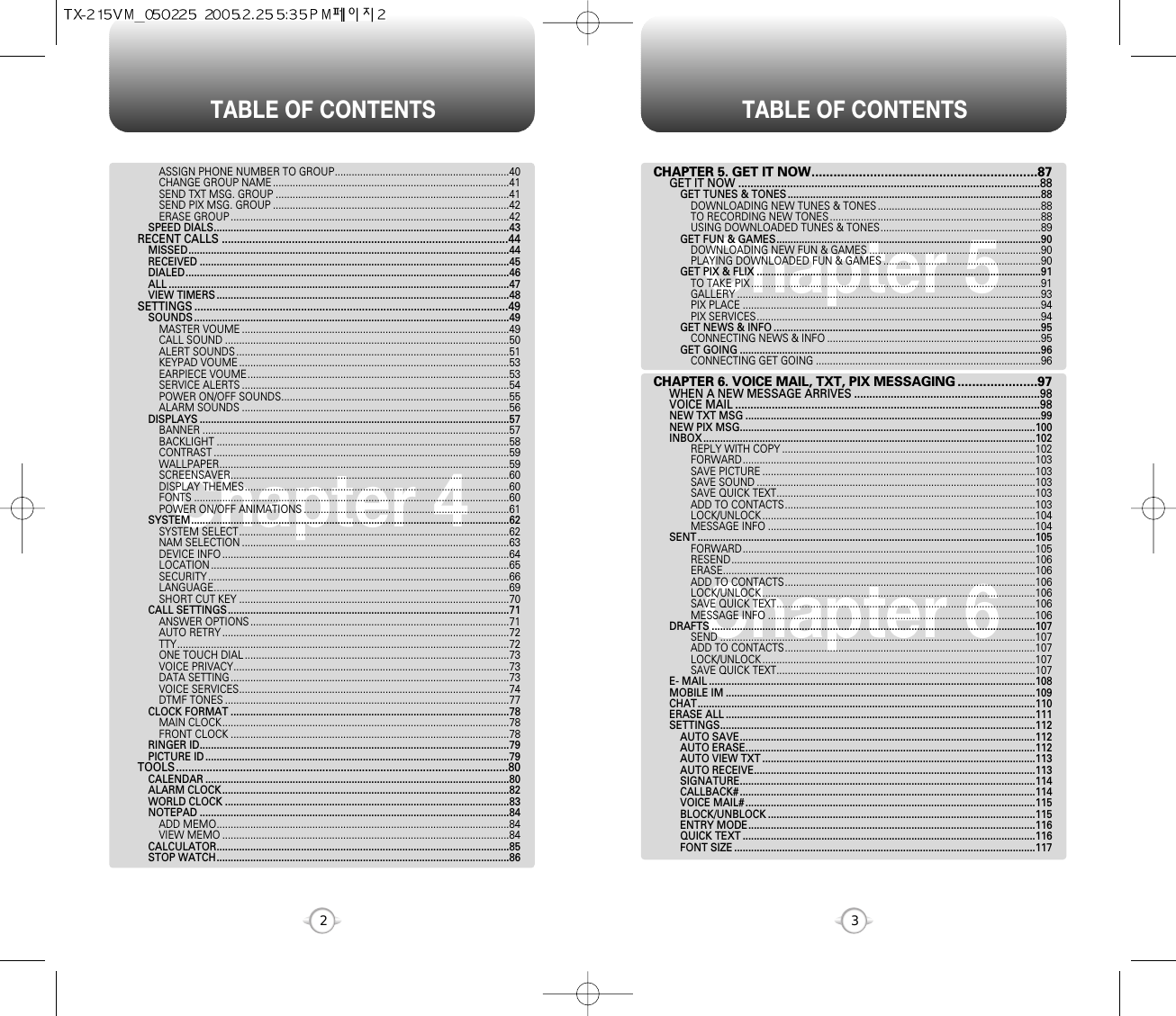 TABLE OF CONTENTS TABLE OF CONTENTS32Chapter 4Chapter 6Chapter 5CHAPTER 5. GET IT NOW..............................................................87GET IT NOW ...................................................................................................88GET TUNES &amp; TONES ..........................................................................................88DOWNLOADING NEW TUNES &amp; TONES ..........................................................88TO RECORDING NEW TONES ...........................................................................88USING DOWNLOADED TUNES &amp; TONES.........................................................89GET FUN &amp; GAMES..............................................................................................90DOWNLOADING NEW FUN &amp; GAMES .............................................................90PLAYING DOWNLOADED FUN &amp; GAMES ........................................................90GET PIX &amp; FLIX .....................................................................................................91TO TAKE PIX .......................................................................................................91GALLERY ............................................................................................................93PIX PLACE ..........................................................................................................94PIX SERVICES.....................................................................................................94GET NEWS &amp; INFO ...............................................................................................95CONNECTING NEWS &amp; INFO ............................................................................95GET GOING ...........................................................................................................96CONNECTING GET GOING ................................................................................96CHAPTER 6. VOICE MAIL, TXT, PIX MESSAGING ......................97WHEN A NEW MESSAGE ARRIVES .............................................................98VOICE MAIL ....................................................................................................98NEW TXT MSG .........................................................................................................99NEW PIX MSG.........................................................................................................100INBOX ......................................................................................................................102REPLY WITH COPY ..........................................................................................102FORWARD........................................................................................................103SAVE PICTURE .................................................................................................103SAVE SOUND ...................................................................................................103SAVE QUICK TEXT............................................................................................103ADD TO CONTACTS.........................................................................................103LOCK/UNLOCK .................................................................................................104MESSAGE INFO ...............................................................................................104SENT ........................................................................................................................105FORWARD........................................................................................................105RESEND............................................................................................................106ERASE...............................................................................................................106ADD TO CONTACTS.........................................................................................106LOCK/UNLOCK .................................................................................................106SAVE QUICK TEXT............................................................................................106MESSAGE INFO ...............................................................................................106DRAFTS ...................................................................................................................107SEND ................................................................................................................107ADD TO CONTACTS.........................................................................................107LOCK/UNLOCK .................................................................................................107SAVE QUICK TEXT............................................................................................107E- MAIL ....................................................................................................................108MOBILE IM ..............................................................................................................109CHAT........................................................................................................................110ERASE ALL ..............................................................................................................111SETTINGS................................................................................................................112AUTO SAVE.........................................................................................................112AUTO ERASE.......................................................................................................112AUTO VIEW TXT .................................................................................................113AUTO RECEIVE....................................................................................................113SIGNATURE.........................................................................................................114CALLBACK# .........................................................................................................114VOICE MAIL# .......................................................................................................115BLOCK/UNBLOCK ...............................................................................................115ENTRY MODE......................................................................................................116QUICK TEXT ........................................................................................................116FONT SIZE ...........................................................................................................117ASSIGN PHONE NUMBER TO GROUP..............................................................40CHANGE GROUP NAME ....................................................................................41SEND TXT MSG. GROUP ...................................................................................41SEND PIX MSG. GROUP ....................................................................................42ERASE GROUP ...................................................................................................42SPEED DIALS.........................................................................................................43RECENT CALLS ..............................................................................................44MISSED..................................................................................................................44RECEIVED ..............................................................................................................45DIALED...................................................................................................................46ALL .........................................................................................................................47VIEW TIMERS ........................................................................................................48SETTINGS .......................................................................................................49SOUNDS ................................................................................................................49MASTER VOUME ...............................................................................................49CALL SOUND .....................................................................................................50ALERT SOUNDS .................................................................................................51KEYPAD VOUME ................................................................................................53EARPIECE VOUME.............................................................................................53SERVICE ALERTS ...............................................................................................54POWER ON/OFF SOUNDS.................................................................................55ALARM SOUNDS ...............................................................................................56DISPLAYS ..............................................................................................................57BANNER .............................................................................................................57BACKLIGHT ........................................................................................................58CONTRAST .........................................................................................................59WALLPAPER.......................................................................................................59SCREENSAVER...................................................................................................60DISPLAY THEMES..............................................................................................60FONTS ................................................................................................................60POWER ON/OFF ANIMATIONS .........................................................................61SYSTEM.................................................................................................................62SYSTEM SELECT................................................................................................62NAM SELECTION ...............................................................................................63DEVICE INFO ......................................................................................................64LOCATION ..........................................................................................................65SECURITY ...........................................................................................................66LANGUAGE.........................................................................................................69SHORT CUT KEY ................................................................................................70CALL SETTINGS....................................................................................................71ANSWER OPTIONS ............................................................................................71AUTO RETRY ......................................................................................................72TTY......................................................................................................................72ONE TOUCH DIAL ..............................................................................................73VOICE PRIVACY..................................................................................................73DATA SETTING ...................................................................................................73VOICE SERVICES................................................................................................74DTMF TONES .....................................................................................................77CLOCK FORMAT ...................................................................................................78MAIN CLOCK......................................................................................................78FRONT CLOCK ...................................................................................................78RINGER ID..............................................................................................................79PICTURE ID ............................................................................................................79TOOLS.............................................................................................................80CALENDAR ............................................................................................................80ALARM CLOCK......................................................................................................82WORLD CLOCK .....................................................................................................83NOTEPAD ..............................................................................................................84ADD MEMO........................................................................................................84VIEW MEMO ......................................................................................................84CALCULATOR........................................................................................................85STOP WATCH........................................................................................................86