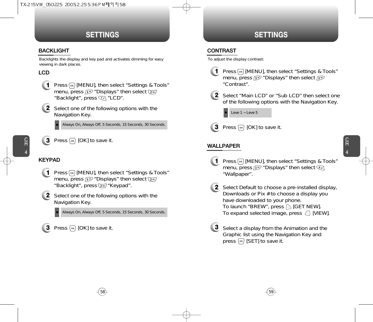 SETTINGS SETTINGSCH459CH458Backlights the display and key pad and activates dimming for easyviewing in dark places.BACKLIGHT2Select one of the following options with theNavigation Key.3Press       [OK] to save it.1Press      [MENU], then select “Settings &amp; Tools”menu, press       “Displays” then select       “Backlight”, press       “LCD”.LCDAlways On, Always Off, 5 Seconds, 15 Seconds, 30 Seconds.2Select one of the following options with theNavigation Key.3Press       [OK] to save it.1Press      [MENU], then select “Settings &amp; Tools”menu, press       “Displays” then select       “Backlight”, press       “Keypad”.KEYPADAlways On, Always Off, 5 Seconds, 15 Seconds, 30 Seconds.To adjust the display contrast:CONTRAST3Press       [OK] to save it.1Press      [MENU], then select “Settings &amp; Tools”menu, press       “Displays” then select       “Contrast”.2Select “Main LCD” or “Sub LCD” then select oneof the following options with the Navigation Key.Leve 1 ~ Leve 5WALLPAPER1Press      [MENU], then select “Settings &amp; Tools”menu, press       “Displays” then select       “Wallpaper”.2Select Default to choose a pre-installed display,Downloads or Pix # to choose a display youhave downloaded to your phone.To launch “BREW”, press      [GET NEW]. To expand selected image, press       [VIEW].3Select a display from the Animation and theGraphic list using the Navigation Key and press       [SET] to save it.