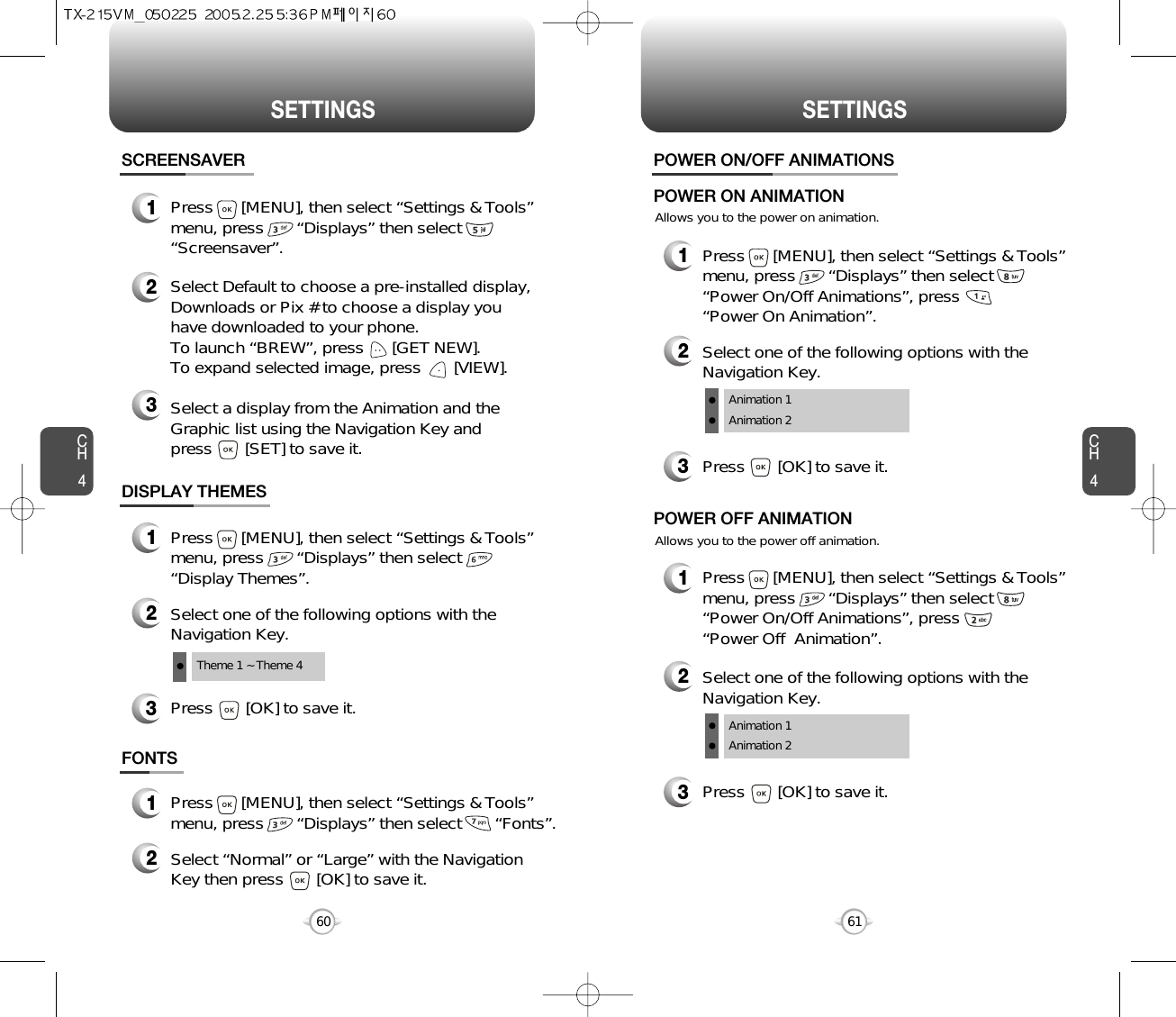 SETTINGS SETTINGSCH461CH460DISPLAY THEMES3Press       [OK] to save it.1Press      [MENU], then select “Settings &amp; Tools”menu, press       “Displays” then select       “Display Themes”.2Select one of the following options with theNavigation Key.Theme 1 ~ Theme 4SCREENSAVER1Press      [MENU], then select “Settings &amp; Tools”menu, press       “Displays” then select       “Screensaver”.2Select Default to choose a pre-installed display,Downloads or Pix # to choose a display youhave downloaded to your phone.To launch “BREW”, press      [GET NEW]. To expand selected image, press       [VIEW].3Select a display from the Animation and theGraphic list using the Navigation Key and press       [SET] to save it.FONTS1Press      [MENU], then select “Settings &amp; Tools”menu, press       “Displays” then select       “Fonts”.2Select “Normal” or “Large” with the NavigationKey then press       [OK] to save it.Allows you to the power on animation.POWER ON/OFF ANIMATIONS1Press      [MENU], then select “Settings &amp; Tools”menu, press       “Displays” then select      “Power On/Off Animations”, press       “Power On Animation”.POWER ON ANIMATIONAllows you to the power off animation.1Press      [MENU], then select “Settings &amp; Tools”menu, press       “Displays” then select     “Power On/Off Animations”, press       “Power Off  Animation”.POWER OFF ANIMATION3Press       [OK] to save it.2Select one of the following options with theNavigation Key.Animation 1Animation 23Press       [OK] to save it.2Select one of the following options with theNavigation Key.Animation 1Animation 2