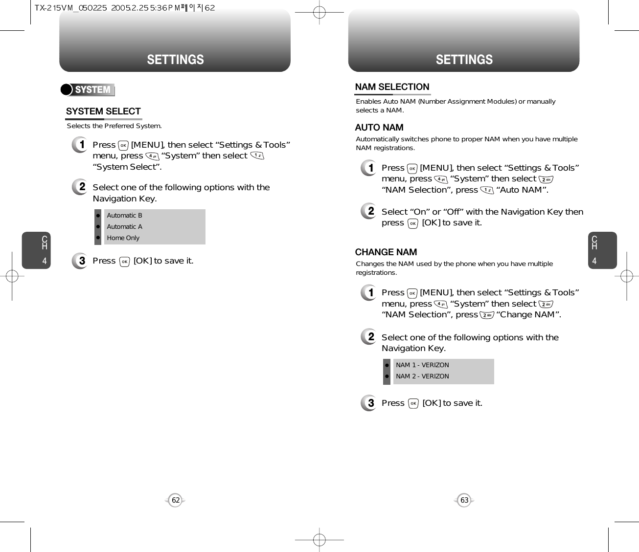 SETTINGS SETTINGSCH463CH462SYSTEMSelects the Preferred System.SYSTEM SELECT1Press      [MENU], then select “Settings &amp; Tools”menu, press       “System” then select      “System Select”.3Press       [OK] to save it.2Select one of the following options with theNavigation Key.Automatic BAutomatic AHome OnlyEnables Auto NAM (Number Assignment Modules) or manuallyselects a NAM.NAM SELECTION1Press      [MENU], then select “Settings &amp; Tools”menu, press       “System” then select      “NAM Selection”, press       “Auto NAM”.3Press       [OK] to save it.2Select one of the following options with theNavigation Key.NAM 1 - VERIZONNAM 2 - VERIZONAutomatically switches phone to proper NAM when you have multipleNAM registrations.AUTO NAM2Select “On” or “Off” with the Navigation Key thenpress       [OK] to save it.1Press      [MENU], then select “Settings &amp; Tools”menu, press       “System” then select      “NAM Selection”, press       “Change NAM”.Changes the NAM used by the phone when you have multipleregistrations.CHANGE NAM