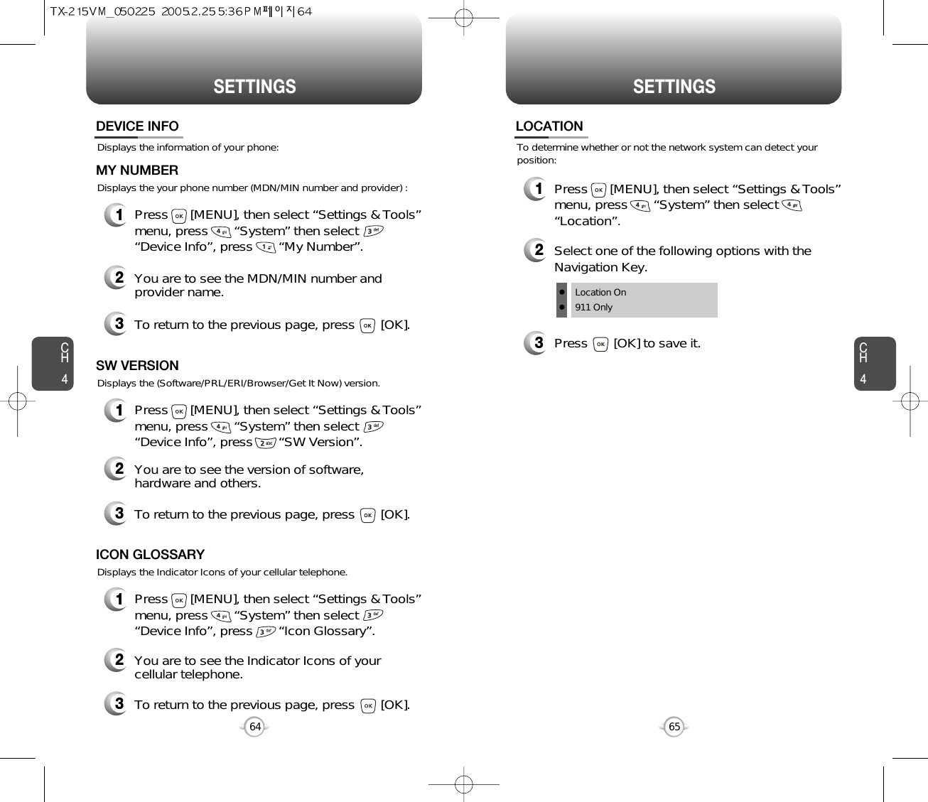 SETTINGS SETTINGSCH465CH464Displays the information of your phone:DEVICE INFO1Press      [MENU], then select “Settings &amp; Tools”menu, press       “System” then select      “Device Info”, press       “My Number”.Displays the your phone number (MDN/MIN number and provider) :MY NUMBER3To return to the previous page, press       [OK].3To return to the previous page, press       [OK].1Press      [MENU], then select “Settings &amp; Tools”menu, press       “System” then select      “Device Info”, press       “SW Version”.Displays the (Software/PRL/ERI/Browser/Get It Now) version.SW VERSION2You are to see the Indicator Icons of yourcellular telephone.2You are to see the version of software,hardware and others.2You are to see the MDN/MIN number andprovider name.3To return to the previous page, press       [OK].1Press      [MENU], then select “Settings &amp; Tools”menu, press       “System” then select      “Device Info”, press       “Icon Glossary”.Displays the Indicator Icons of your cellular telephone.ICON GLOSSARYTo determine whether or not the network system can detect yourposition:LOCATION1Press      [MENU], then select “Settings &amp; Tools”menu, press       “System” then select      “Location”.3Press       [OK] to save it.2Select one of the following options with theNavigation Key.Location On911 Only