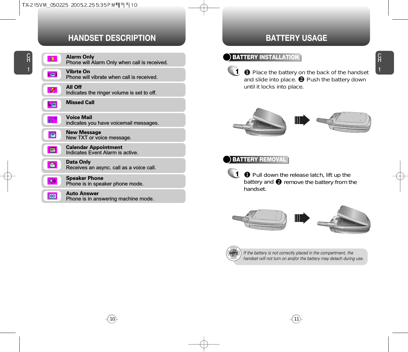 CH111CH110HANDSET DESCRIPTION BATTERY USAGEMissed CallVoice Mailindicates you have voicemail messages.New MessageNew TXT or voice message.Calendar AppointmentIndicates Event Alarm is active.Data OnlyReceives an async. call as a voice call.Speaker PhonePhone is in speaker phone mode.Auto AnswerPhone is in answering machine mode.All OffIndicates the ringer volume is set to off.Vibrte OnPhone will vibrate when call is received.Alarm OnlyPhone will Alarm Only when call is received.BATTERY INSTALLATION1uPlace the battery on the back of the handsetand slide into place. vPush the battery downuntil it locks into place.BATTERY REMOVAL1uPull down the release latch, lift up thebattery and vremove the battery from thehandset.If the battery is not correctly placed in the compartment, thehandset will not turn on and/or the battery may detach during use.