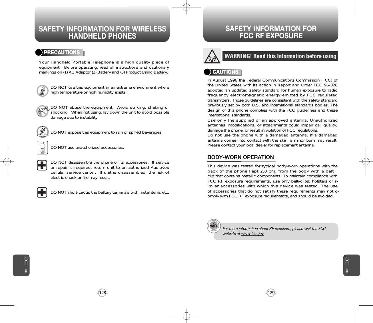 SAFETY INFORMATION FOR WIRELESSHANDHELD PHONESSAFETY INFORMATION FOR FCC RF EXPOSURE129128PRECAUTIONSYour Handheld Portable Telephone is a high quality piece ofequipment.  Before operating, read all instructions and cautionarymarkings on (1) AC Adaptor (2) Battery and (3) Product Using Battery.DO NOT use this equipment in an extreme environment wherehigh temperature or high humidity exists.DO NOT abuse the equipment.  Avoid striking, shaking orshocking.  When not using, lay down the unit to avoid possibledamage due to instability.DO NOT expose this equipment to rain or spilled beverages.DO NOT use unauthorized accessories.DO NOT disassemble the phone or its accessories.  If serviceor repair is required, return unit to an authorized Audiovoxcellular service center.  If unit is disassembled, the risk ofelectric shock or fire may result.DO NOT short-circuit the battery terminals with metal items etc.In August 1996 the Federal Communications Commission (FCC) ofthe United States with its action in Report and Order FCC 96-326adopted an updated safety standard for human exposure to radiofrequency electromagnetic energy emitted by FCC regulatedtransmitters. Those guidelines are consistent with the safety standardpreviously set by both U.S. and international standards bodies. Thedesign of this phone complies with the FCC guidelines and theseinternational standards.Use only the supplied or an approved antenna. Unauthorizedantennas, modifications, or attachments could impair call quality,damage the phone, or result in violation of FCC regulations.Do not use the phone with a damaged antenna. If a damagedantenna comes into contact with the skin, a minor burn may result.Please contact your local dealer for replacement antenna.This device was tested for typical body-worn operations with theback of the phone kept 2.0 cm. from the body with a belt clip that contains metallic components. To maintain compliance with FCC RF exposure requirements, use only belt-clips, holsters or s-imilar accessories with which this device was tested. The useof accessories that do not satisfy these requirements may not c-omply with FCC RF exposure requirements, and should be avoided.BODY-WORN OPERATIONWARNING! Read this Information before usingCAUTIONSFor more information about RF exposure, please visit the FCCwebsite at www.fcc.gov.CH8CH8