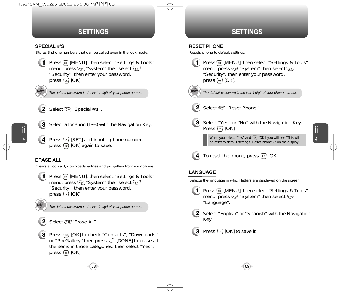 CH469SETTINGSCH468SETTINGS1Press      [MENU], then select “Settings &amp; Tools”menu, press       “System” then select      “Security”, then enter your password, press       [OK].3Select a location (1~3) with the Navigation Key.4Press       [SET] and input a phone number,press       [OK] again to save.2Select       “Special #’s”.SPECIAL #’SThe default password is the last 4 digit of your phone number.Stores 3 phone numbers that can be called even in the lock mode.1Press      [MENU], then select “Settings &amp; Tools”menu, press       “System” then select      “Security”, then enter your password, press       [OK].3Press       [OK] to check “Contacts”, “Downloads”or “Pix Gallery” then press       [DONE] to erase allthe items in those categories, then select “Yes”,press       [OK].2Select       “Erase All”.ERASE ALLThe default password is the last 4 digit of your phone number.Clears all contact, downloads entries and pix gallery from your phone.1Press      [MENU], then select “Settings &amp; Tools”menu, press       “System” then select      “Security”, then enter your password, press       [OK].3Select “Yes” or “No” with the Navigation Key.Press       [OK].2Select       “Reset Phone”.RESET PHONEThe default password is the last 4 digit of your phone number.Resets phone to default settings.When you select “Yes” and        [OK], you will see “This will be reset to default settings. Reset Phone ?” on the display.4To reset the phone, press       [OK].Selects the language in which letters are displayed on the screen.LANGUAGE1Press      [MENU], then select “Settings &amp; Tools”menu, press       “System” then select      “Language”.3Press       [OK] to save it.2Select “English” or “Spanish” with the NavigationKey.