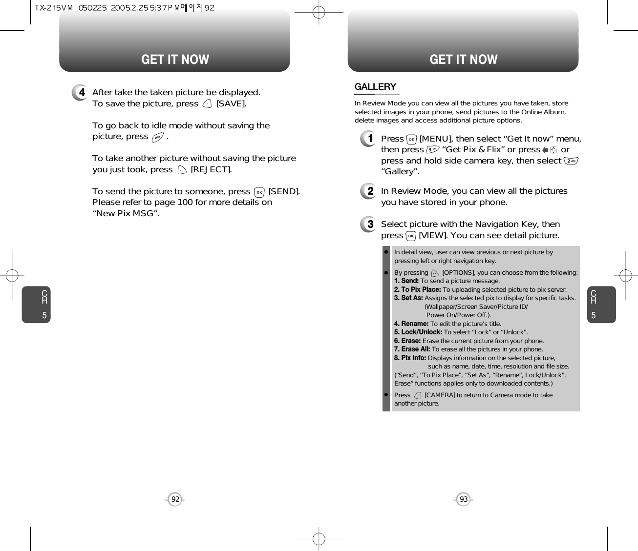 CH593GET IT NOWCH592GET IT NOW4After take the taken picture be displayed.To save the picture, press       [SAVE].To go back to idle mode without saving thepicture, press       . To take another picture without saving the pictureyou just took, press       [REJECT].To send the picture to someone, press       [SEND].Please refer to page 100 for more details on“New Pix MSG”.GALLERY3Select picture with the Navigation Key, thenpress      [VIEW]. You can see detail picture.2In Review Mode, you can view all the picturesyou have stored in your phone.In detail view, user can view previous or next picture by pressing left or right navigation key.By pressing        [OPTIONS], you can choose from the following:1. Send: To send a picture message.2. To Pix Place: To uploading selected picture to pix server.3. Set As: Assigns the selected pix to display for specific tasks. (Wallpaper/Screen Saver/Picture ID/Power On/Power Off.).4. Rename: To edit the picture’s title. 5. Lock/Unlock: To select “Lock” or “Unlock”. 6. Erase: Erase the current picture from your phone.7. Erase All: To erase all the pictures in your phone. 8. Pix Info: Displays information on the selected picture, such as name, date, time, resolution and file size.(“Send”, “To Pix Place”, “Set As”, “Rename”, Lock/Unlock”,Erase” functions applies only to downloaded contents.)Press        [CAMERA] to return to Camera mode to take another picture.In Review Mode you can view all the pictures you have taken, storeselected images in your phone, send pictures to the Online Album,delete images and access additional picture options.1Press      [MENU], then select “Get It now” menu,then press       “Get Pix &amp; Flix” or press        orpress and hold side camera key, then select“Gallery”.