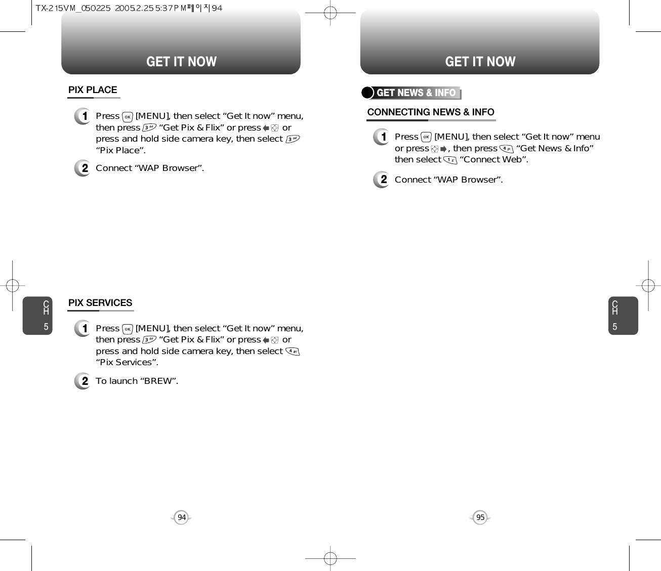 CH595GET IT NOWCH594GET IT NOWGET NEWS &amp; INFOCONNECTING NEWS &amp; INFO1Press      [MENU], then select “Get It now” menuor press       , then press       “Get News &amp; Info”then select       “Connect Web”.2Connect “WAP Browser”.PIX PLACE2Connect “WAP Browser”.PIX SERVICES2To launch “BREW”.1Press      [MENU], then select “Get It now” menu,then press       “Get Pix &amp; Flix” or press        orpress and hold side camera key, then select“Pix Place”.1Press      [MENU], then select “Get It now” menu,then press       “Get Pix &amp; Flix” or press        orpress and hold side camera key, then select“Pix Services”.