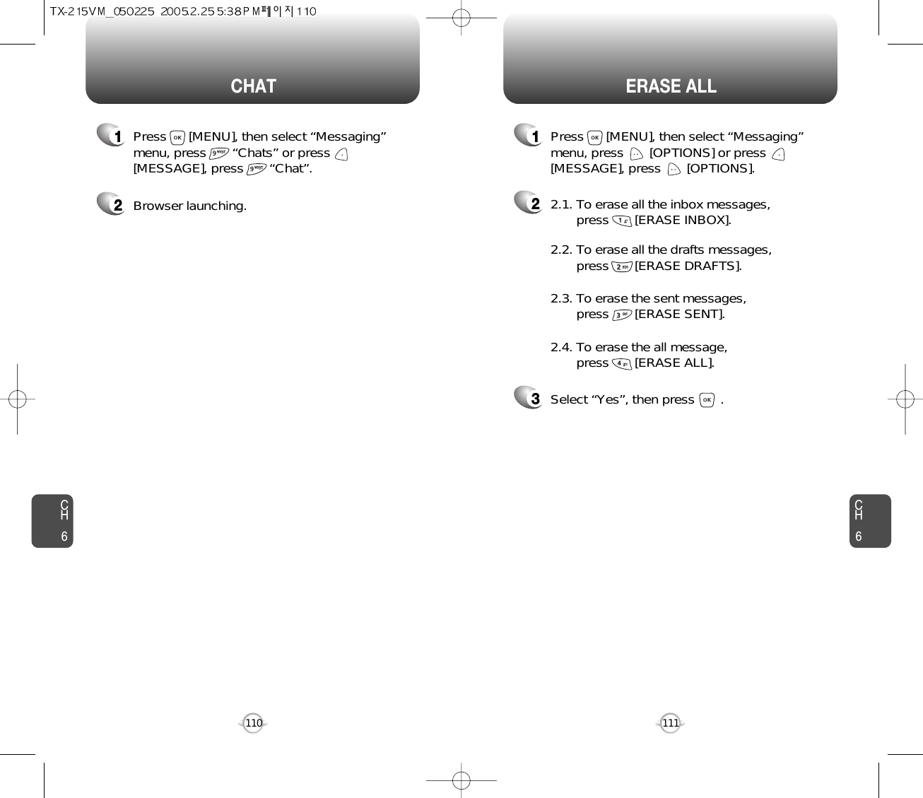 CH6111CH6110ERASE ALLCHAT22.1. To erase all the inbox messages, press       [ERASE INBOX].3Select “Yes”, then press       .2.2. To erase all the drafts messages, press       [ERASE DRAFTS].2.3. To erase the sent messages, press       [ERASE SENT].2.4. To erase the all message, press       [ERASE ALL].1Press      [MENU], then select “Messaging”menu, press       “Chats” or press[MESSAGE], press       “Chat”.1Press      [MENU], then select “Messaging”menu, press       [OPTIONS] or press[MESSAGE], press       [OPTIONS].2Browser launching.