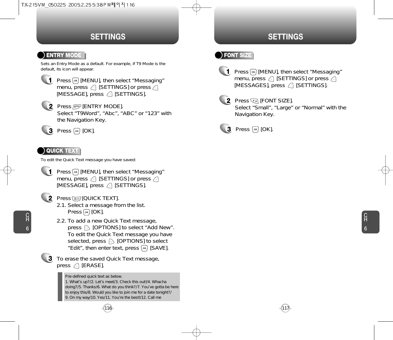 CH6117CH6116SETTINGSSETTINGSFONT SIZE2Press       [FONT SIZE].Select “Small”, “Large” or “Normal” with theNavigation Key.3Press       [OK].1Press      [MENU], then select “Messaging”menu, press       [SETTINGS] or press[MESSAGES], press       [SETTINGS].ENTRY MODE2Press       [ENTRY MODE].Select “T9Word”, “Abc”, “ABC” or “123” withthe Navigation Key.3Press       [OK].Sets an Entry Mode as a default. For example, if T9 Mode is thedefault, its icon will appear.To edit the Quick Text message you have saved:QUICK TEXT2Press       [QUICK TEXT].2.1. Select a message from the list. Press      [OK].2.2. To add a new Quick Text message, press       [OPTIONS] to select “Add New”. To edit the Quick Text message you have selected, press       [OPTIONS] to select “Edit”, then enter text, press       [SAVE].3To erase the saved Quick Text message, press       [ERASE].1Press      [MENU], then select “Messaging”menu, press       [SETTINGS] or press[MESSAGE], press       [SETTINGS].1Press      [MENU], then select “Messaging”menu, press       [SETTINGS] or press[MESSAGE], press       [SETTINGS].Pre-defined quick text as below.1. What’s up?/2. Let’s meet/3. Check this out!/4. Whachadoing?/5. Thanks/6. What do you think?/7. You’ve gotta be hereto enjoy this/8. Would you like to join me for a date tonight?/9. On my way/10. Yes/11. You’re the best!/12. Call me