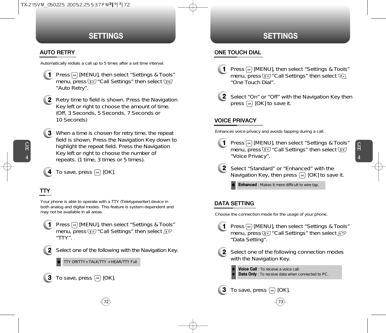 CH473SETTINGSCH472SETTINGS1Press      [MENU], then select “Settings &amp; Tools”menu, press       “Call Settings” then select      “Auto Retry”.Automatically redials a call up to 5 times after a set time interval.23Retry time to field is shown. Press the NavigationKey left or right to choose the amount of time. (Off, 3 Seconds, 5 Seconds, 7 Seconds or 10 Seconds)When a time is chosen for retry time, the repeatfield is shown. Press the Navigation Key down tohighlight the repeat field. Press the NavigationKey left or right to choose the number ofrepeats. (1 time, 3 times or 5 times).4To save, press       [OK].AUTO RETRY1Press      [MENU], then select “Settings &amp; Tools”menu, press       “Call Settings” then select      “TTY”.Your phone is able to operate with a TTY (Teletypewriter) device inboth analog and digital modes. This feature is system dependent andmay not be available in all areas.3To save, press       [OK].TTY2Select one of the following with the Navigation Key.TTY Off/TTY+ TALK/TTY + HEAR/TTY FulllEnhances voice privacy and avoids tapping during a call.Enhanced : Makes it more difficult to wire tap.l1Press      [MENU], then select “Settings &amp; Tools”menu, press       “Call Settings” then select      “One Touch Dial”.ONE TOUCH DIAL2Select “On” or “Off” with the Navigation Key thenpress       [OK] to save it.1Press      [MENU], then select “Settings &amp; Tools”menu, press       “Call Settings” then select      “Voice Privacy”.VOICE PRIVACY2Select “Standard” or “Enhanced” with theNavigation Key, then press       [OK] to save it.1Press      [MENU], then select “Settings &amp; Tools”menu, press       “Call Settings” then select      “Data Setting”.Choose the connection mode for the usage of your phone.3To save, press       [OK].DATA SETTING2Select one of the following connection modeswith the Navigation Key.Voice Call : To receive a voice call.Data Only : To receive data when connected to PC.ll