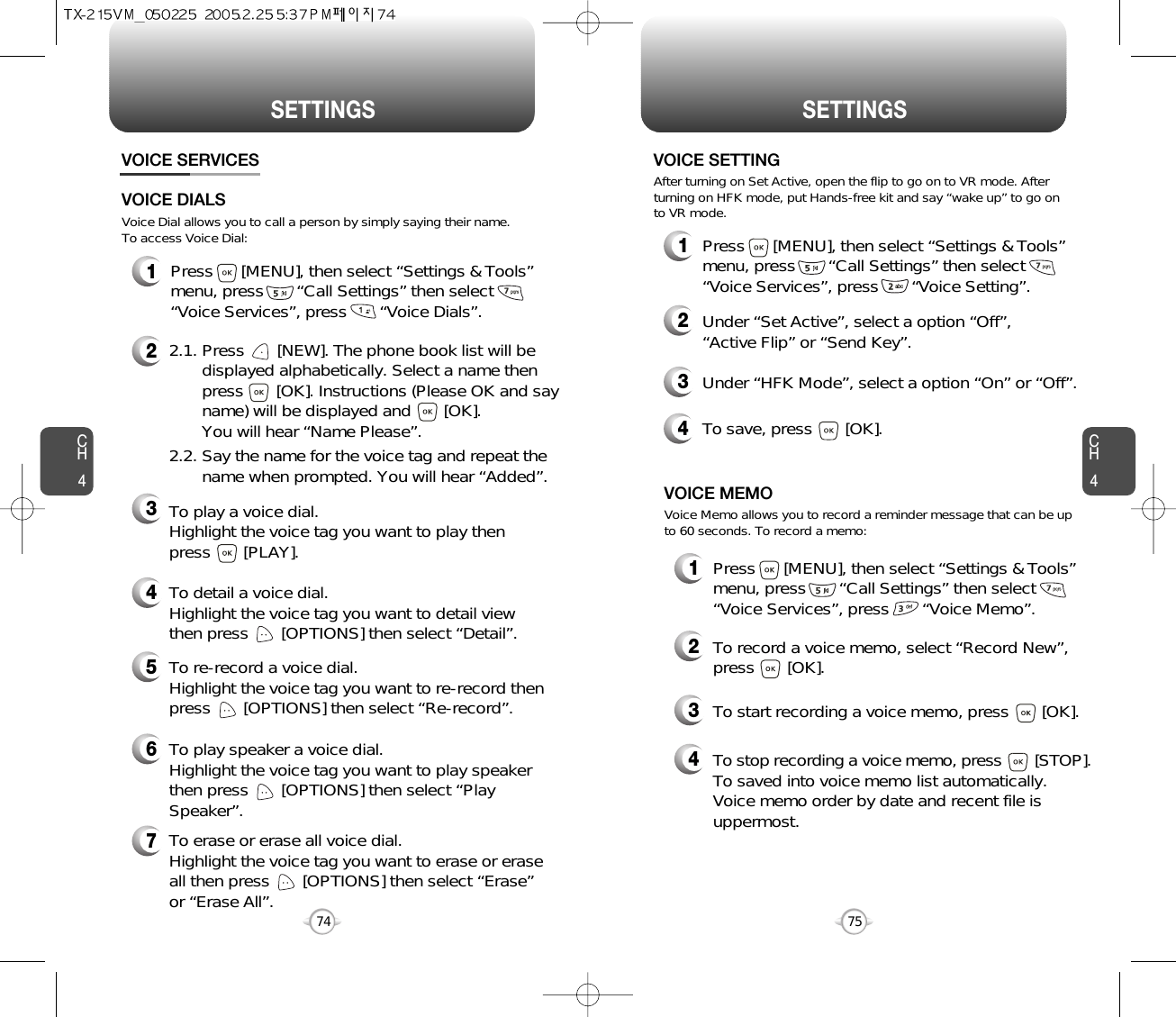 CH475SETTINGSCH474SETTINGS1Press      [MENU], then select “Settings &amp; Tools”menu, press       “Call Settings” then select      “Voice Services”, press       “Voice Memo”.VOICE SERVICESVOICE MEMO2To record a voice memo, select “Record New”,press       [OK].3To start recording a voice memo, press       [OK].Voice Memo allows you to record a reminder message that can be upto 60 seconds. To record a memo:4To stop recording a voice memo, press [STOP].To saved into voice memo list automatically. Voice memo order by date and recent file isuppermost.1Press      [MENU], then select “Settings &amp; Tools”menu, press       “Call Settings” then select      “Voice Services”, press       “Voice Setting”.VOICE SETTING2Under “Set Active”, select a option “Off”, “Active Flip” or “Send Key”.3Under “HFK Mode”, select a option “On” or “Off”.After turning on Set Active, open the flip to go on to VR mode. Afterturning on HFK mode, put Hands-free kit and say “wake up” to go onto VR mode.1Press      [MENU], then select “Settings &amp; Tools”menu, press       “Call Settings” then select      “Voice Services”, press       “Voice Dials”.4To save, press       [OK].Voice Dial allows you to call a person by simply saying their name.To access Voice Dial:2.1. Press       [NEW]. The phone book list will be displayed alphabetically. Select a name then press       [OK]. Instructions (Please OK and say name) will be displayed and       [OK]. You will hear “Name Please”.2.2. Say the name for the voice tag and repeat the name when prompted. You will hear “Added”.To play a voice dial. Highlight the voice tag you want to play then press       [PLAY].To detail a voice dial. Highlight the voice tag you want to detail viewthen press       [OPTIONS] then select “Detail”.To re-record a voice dial. Highlight the voice tag you want to re-record thenpress       [OPTIONS] then select “Re-record”.To erase or erase all voice dial. Highlight the voice tag you want to erase or eraseall then press       [OPTIONS] then select “Erase”or “Erase All”. To play speaker a voice dial. Highlight the voice tag you want to play speakerthen press       [OPTIONS] then select “PlaySpeaker”.VOICE DIALS234567