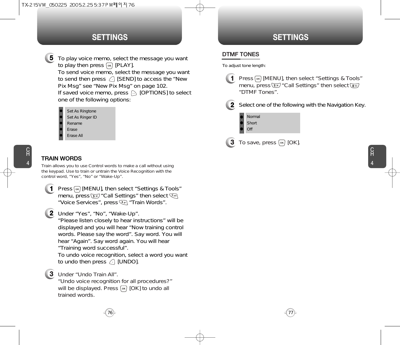 CH477SETTINGSCH476SETTINGS1Press      [MENU], then select “Settings &amp; Tools”menu, press       “Call Settings” then select      “Voice Services”, press       “Train Words”.TRAIN WORDS2Under “Yes”, “No”, “Wake-Up”. “Please listen closely to hear instructions” will bedisplayed and you will hear “Now training controlwords. Please say the word”. Say word. You willhear “Again”. Say word again. You will hear“Training word successful”.To undo voice recognition, select a word you wantto undo then press       [UNDO].3Under “Undo Train All”.“Undo voice recognition for all procedures?” will be displayed. Press       [OK] to undo alltrained words.Train allows you to use Control words to make a call without usingthe keypad. Use to train or untrain the Voice Recognition with thecontrol word, “Yes”, “No” or “Wake-Up”.1Press      [MENU], then select “Settings &amp; Tools”menu, press       “Call Settings” then select      “DTMF Tones”.3To save, press       [OK].DTMF TONES2Select one of the following with the Navigation Key.NormalShortOfflllTo adjust tone length:5To play voice memo, select the message you wantto play then press       [PLAY].To send voice memo, select the message you wantto send then press [SEND] to access the “NewPix Msg” see “New Pix Msg” on page 102.If saved voice memo, press       [OPTIONS] to selectone of the following options:lSet As RingtonelSet As Ringer IDlRenamelEraselErase All