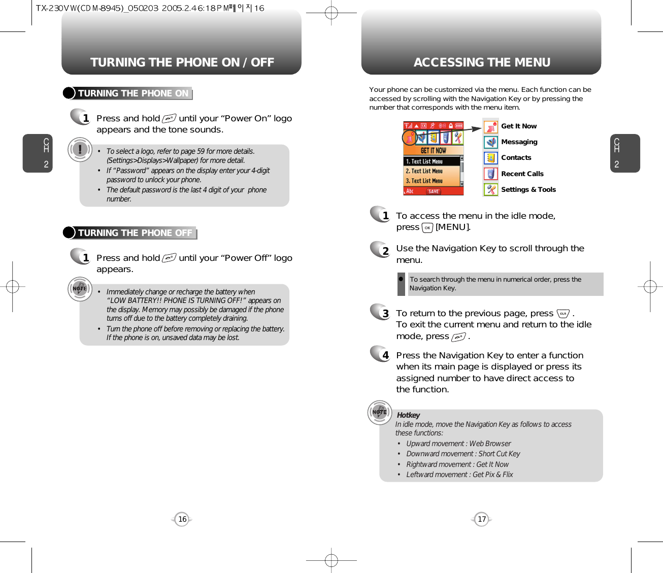 ACCESSING THE MENUCH2Your phone can be customized via the menu. Each function can beaccessed by scrolling with the Navigation Key or by pressing thenumber that corresponds with the menu item.1To access the menu in the idle mode, press      [MENU].2Use the Navigation Key to scroll through themenu.3To return to the previous page, press       .To exit the current menu and return to the idlemode, press       . 4Press the Navigation Key to enter a functionwhen its main page is displayed or press itsassigned number to have direct access to the function.17CH2TURNING THE PHONE ON1Press and hold       until your “Power On” logo appears and the tone sounds.• To select a logo, refer to page 59 for more details.(Settings&gt;Displays&gt;Wallpaper) for more detail.• If “Password” appears on the display enter your 4-digitpassword to unlock your phone.• The default password is the last 4 digit of your  phonenumber.16TURNING THE PHONE OFF1Press and hold       until your “Power Off” logoappears.• Immediately change or recharge the battery when “LOW BATTERY!! PHONE IS TURNING OFF!” appears onthe display. Memory may possibly be damaged if the phoneturns off due to the battery completely draining.• Turn the phone off before removing or replacing the battery.If the phone is on, unsaved data may be lost.Hotkey In idle mode, move the Navigation Key as follows to access these functions:• Upward movement : Web Browser• Downward movement : Short Cut Key• Rightward movement : Get It Now• Leftward movement : Get Pix &amp; FlixTURNING THE PHONE ON / OFFlTo search through the menu in numerical order, press the Navigation Key.Get It NowMessagingContactsRecent CallsSettings &amp; Tools