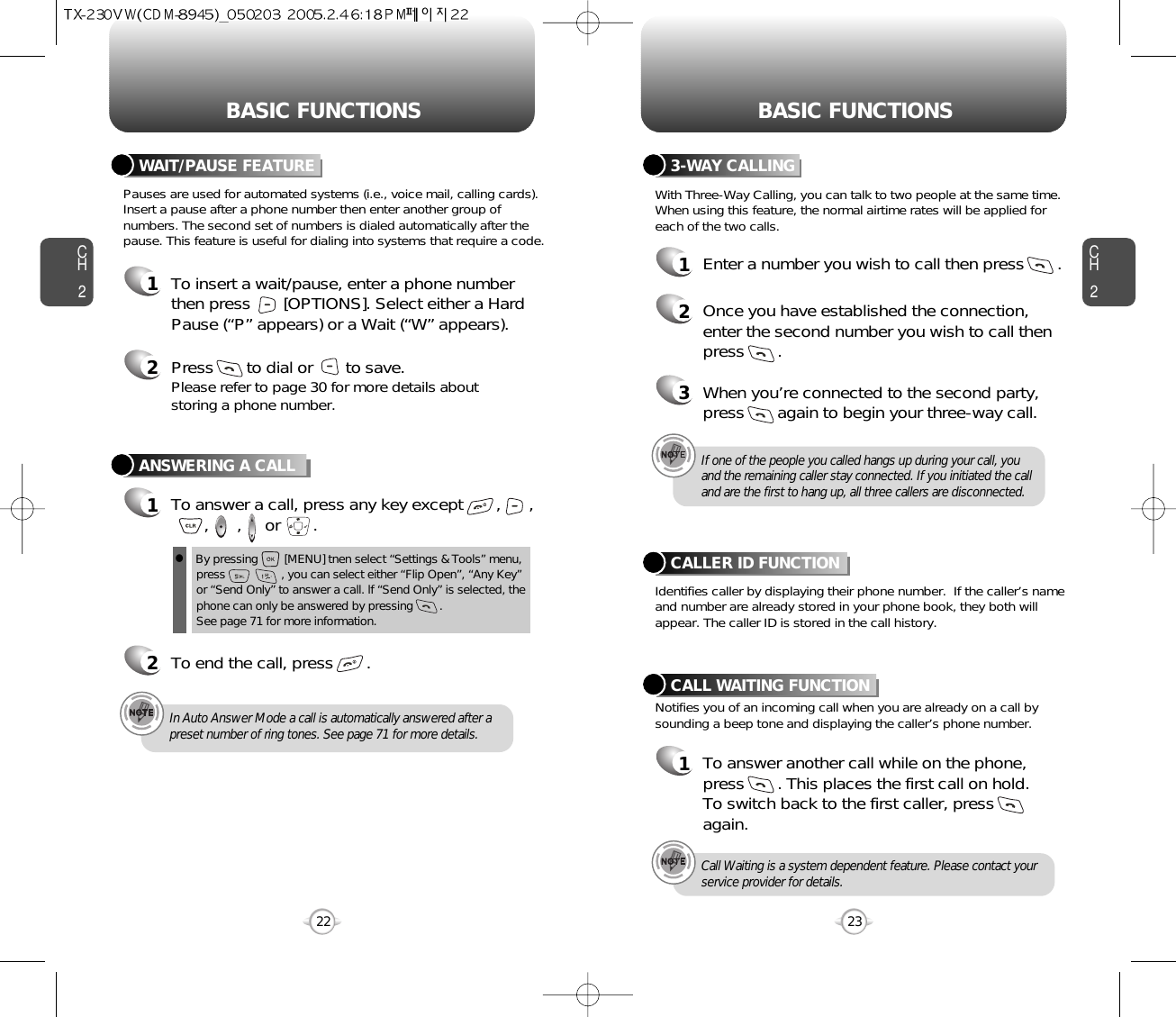 BASIC FUNCTIONS BASIC FUNCTIONSCH223CH222ANSWERING A CALL1To answer a call, press any key except       ,      ,,      ,     or       .2To end the call, press       .In Auto Answer Mode a call is automatically answered after apreset number of ring tones. See page 71 for more details.If one of the people you called hangs up during your call, youand the remaining caller stay connected. If you initiated the calland are the first to hang up, all three callers are disconnected.lBy pressing        [MENU] tnen select “Settings &amp; Tools” menu,press                 , you can select either “Flip Open”, “Any Key”or “Send Only” to answer a call. lf “Send Only” is selected, thephone can only be answered by pressing        .       See page 71 for more information.With Three-Way Calling, you can talk to two people at the same time.When using this feature, the normal airtime rates will be applied foreach of the two calls.3-WAY CALLING1Enter a number you wish to call then press       .2Once you have established the connection,enter the second number you wish to call thenpress       .3When you’re connected to the second party,press       again to begin your three-way call.Pauses are used for automated systems (i.e., voice mail, calling cards).Insert a pause after a phone number then enter another group ofnumbers. The second set of numbers is dialed automatically after thepause. This feature is useful for dialing into systems that require a code.WAIT/PAUSE FEATURE1To insert a wait/pause, enter a phone numberthen press       [OPTIONS]. Select either a HardPause (“P” appears) or a Wait (“W” appears).2Press       to dial or       to save.Please refer to page 30 for more details about storing a phone number.Identifies caller by displaying their phone number.  If the caller’s nameand number are already stored in your phone book, they both willappear. The caller ID is stored in the call history.CALLER ID FUNCTIONNotifies you of an incoming call when you are already on a call bysounding a beep tone and displaying the caller’s phone number.CALL WAITING FUNCTION1To answer another call while on the phone,press       . This places the first call on hold. To switch back to the first caller, pressagain.Call Waiting is a system dependent feature. Please contact yourservice provider for details.