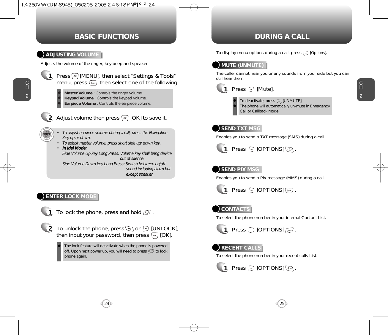 BASIC FUNCTIONS DURING A CALLCH225CH224ENTER LOCK MODE1To lock the phone, press and hold       .2To unlock the phone, press       or       [UNLOCK],then input your password, then press       [OK].The lock feature will deactivate when the phone is powered off. Upon next power up, you will need to press        to lock phone again.lAdjusts the volume of the ringer, key beep and speaker.ADJUSTING VOLUME1Press      [MENU], then select “Settings &amp; Tools”menu, press        then select one of the following.2Adjust volume then press       [OK] to save it.Master Volume : Controls the ringer volume.Keypad Volume : Controls the keypad volume.Earpiece Volume : Controls the earpiece volume.lll• To adjust earpiece volume during a call, press the NavigationKey up or down.• To adjust master volume, press short side up/ down key.•In Idel Mode:Side Volume Up key Long Press: Volume key shall bring device out of silence.Side Volume Down key Long Press: Switch between on/off sound including alarm but except speaker.Enables you to send a TXT message (SMS) during a call.To display menu options during a call, press       [Options].SEND TXT MSG1Press       [OPTIONS]       .To select the phone number in your recent calls List.RECENT CALLSEnables you to send a Pix message (MMS) during a call.SEND PIX MSG1Press       [OPTIONS]       .To select the phone number in your internal Contact List.CONTACTS1Press       [OPTIONS]       .1Press       [OPTIONS]       .The caller cannot hear you or any sounds from your side but you canstill hear them.MUTE (UNMUTE)1Press       [Mute].To deactivate, press       [UNMUTE].The phone will automatically un-mute in Emergency Call or Callback mode.ll