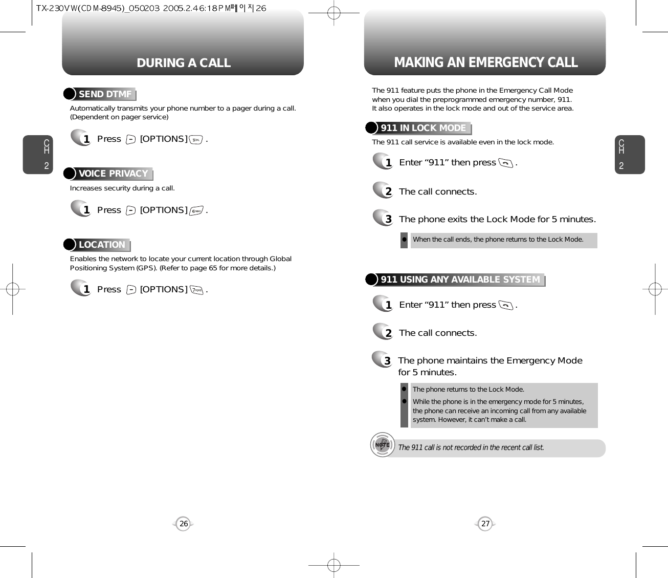 DURING A CALL MAKING AN EMERGENCY CALLCH227CH226Increases security during a call.VOICE PRIVACYEnables the network to locate your current location through GlobalPositioning System (GPS). (Refer to page 65 for more details.)LOCATION1Press       [OPTIONS]       .1Press       [OPTIONS]       .Automatically transmits your phone number to a pager during a call.(Dependent on pager service)SEND DTMF1Press       [OPTIONS]       .The 911 feature puts the phone in the Emergency Call Modewhen you dial the preprogrammed emergency number, 911. It also operates in the lock mode and out of the service area.The 911 call service is available even in the lock mode.911 IN LOCK MODE1Enter “911” then press       .When the call ends, the phone returns to the Lock Mode.2The call connects.3The phone exits the Lock Mode for 5 minutes.911 USING ANY AVAILABLE SYSTEM1Enter “911” then press       .The phone returns to the Lock Mode.While the phone is in the emergency mode for 5 minutes,the phone can receive an incoming call from any availablesystem. However, it can’t make a call.2The call connects.3The phone maintains the Emergency Modefor 5 minutes.lllThe 911 call is not recorded in the recent call list.