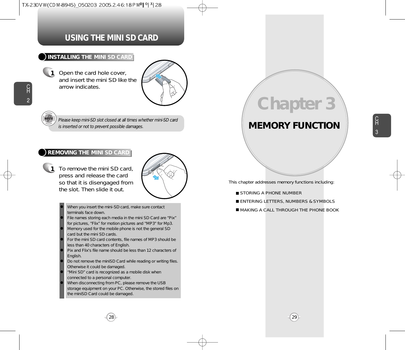 MEMORY FUNCTIONThis chapter addresses memory functions including:Chapter 3 CH329USING THE MINI SD CARDCH228STORING A PHONE NUMBERENTERING LETTERS, NUMBERS &amp; SYMBOLSMAKING A CALL THROUGH THE PHONE BOOKINSTALLING THE MINI SD CARD1Open the card hole cover, and insert the mini SD like thearrow indicates.REMOVING THE MINI SD CARD1To remove the mini SD card, press and release the cardso that it is disengaged fromthe slot. Then slide it out.When you insert the mini-SD card, make sure contact terminals face down.    File names storing each media in the mini SD Card are “Pix”for pictures, “Flix” for motion pictures and &quot;MP3&quot; for Mp3.Memory used for the mobile phone is not the general SDcard but the mini SD cards. For the mini SD card contents, file names of MP3 should beless than 40 characters of English.Pix and Flix&apos;s file name should be less than 12 characters ofEnglish.  Do not remove the miniSD Card while reading or writing files.Otherwise it could be damaged. “Mini SD” card is recognized as a mobile disk whenconnected to a personal computer. When disconnecting from PC, please remove the USBstorage equipment on your PC. Otherwise, the stored files onthe miniSD Card could be damaged. llllllllPlease keep mini-SD slot closed at all times whether mini-SD card is inserted or not to prevent possible damages.