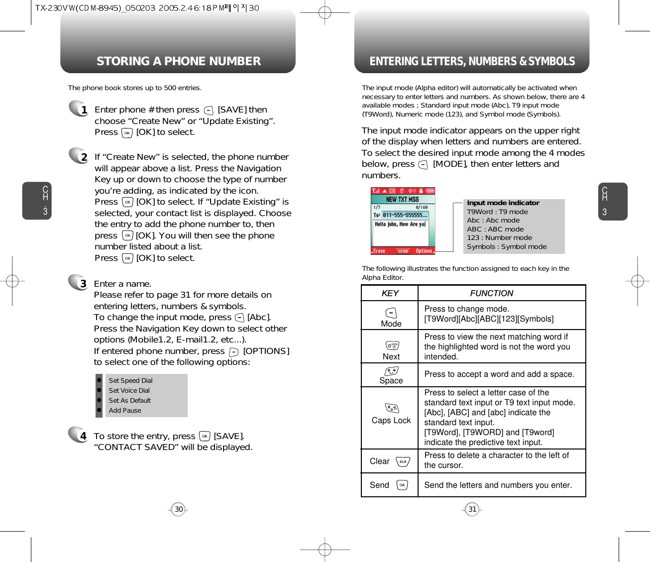 Enter a name. Please refer to page 31 for more details onentering letters, numbers &amp; symbols.  To change the input mode, press      [Abc]. Press the Navigation Key down to select otheroptions (Mobile1.2, E-mail1.2, etc...). If entered phone number, press       [OPTIONS] to select one of the following options:Input mode indicatorT9Word : T9 modeAbc : Abc modeABC : ABC mode123 : Number modeSymbols : Symbol modeSTORING A PHONE NUMBERENTERING LETTERS, NUMBERS &amp; SYMBOLSCH3The input mode (Alpha editor) will automatically be activated whennecessary to enter letters and numbers. As shown below, there are 4available modes ; Standard input mode (Abc), T9 input mode(T9Word), Numeric mode (123), and Symbol mode (Symbols).The following illustrates the function assigned to each key in theAlpha Editor.31CH.3The phone book stores up to 500 entries.1Enter phone # then press       [SAVE] thenchoose “Create New” or “Update Existing”.Press       [OK] to select. The input mode indicator appears on the upper rightof the display when letters and numbers are entered.To select the desired input mode among the 4 modesbelow, press       [MODE], then enter letters andnumbers.2If “Create New” is selected, the phone numberwill appear above a list. Press the NavigationKey up or down to choose the type of numberyou’re adding, as indicated by the icon. Press       [OK] to select. If “Update Existing” isselected, your contact list is displayed. Choosethe entry to add the phone number to, thenpress       [OK]. You will then see the phonenumber listed about a list. Press       [OK] to select.34To store the entry, press       [SAVE]. “CONTACT SAVED” will be displayed.30ModeNextSpaceCaps LockClearSendPress to change mode.[T9Word][Abc][ABC][123][Symbols]Press to view the next matching word ifthe highlighted word is not the word youintended.Press to accept a word and add a space.Press to select a letter case of thestandard text input or T9 text input mode.[Abc], [ABC] and [abc] indicate thestandard text input.[T9Word], [T9WORD] and [T9word]indicate the predictive text input.Press to delete a character to the left ofthe cursor.Send the letters and numbers you enter.KEY                               FUNCTIONlSet Speed DiallSet Voice DiallSet As DefaultlAdd Pause