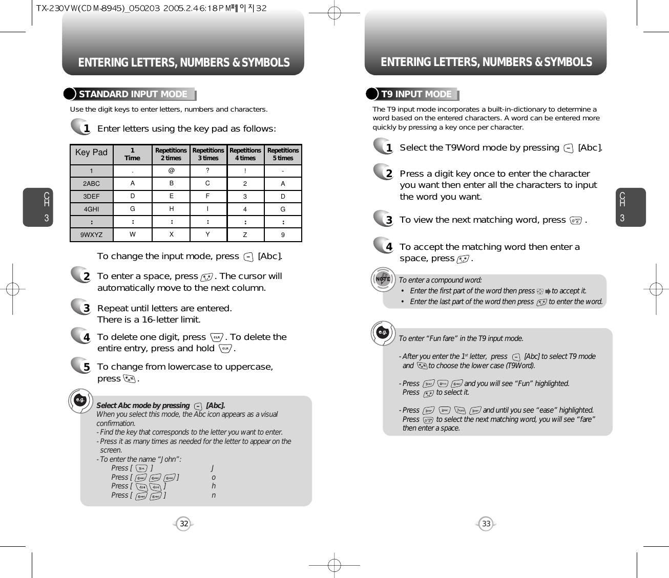 ENTERING LETTERS, NUMBERS &amp; SYMBOLS ENTERING LETTERS, NUMBERS &amp; SYMBOLSCH3The T9 input mode incorporates a built-in-dictionary to determine aword based on the entered characters. A word can be entered morequickly by pressing a key once per character.T9 INPUT MODE1Select the T9Word mode by pressing       [Abc].2Press a digit key once to enter the characteryou want then enter all the characters to inputthe word you want.3To view the next matching word, press       .To enter a compound word:• Enter the first part of the word then press         to accept it.• Enter the last part of the word then press        to enter the word.Select Abc mode by pressing         [Abc].When you select this mode, the Abc icon appears as a visualconfirmation.- Find the key that corresponds to the letter you want to enter.- Press it as many times as needed for the letter to appear on thescreen.- To enter the name “John”:Press [          ] JPress [                        ] oPress [                 ] hPress [                 ] n33CH3Use the digit keys to enter letters, numbers and characters.STANDARD INPUT MODE1Enter letters using the key pad as follows:2To enter a space, press      . The cursor willautomatically move to the next column.3Repeat until letters are entered. There is a 16-letter limit.4To delete one digit, press       . To delete theentire entry, press and hold       .To change the input mode, press       [Abc].32Key Pad12ABC3DEF4GHI:9WXYZ.ADG:W@BEH:X?CFI:Y!234:Z-ADG:91 TimeRepetitions2 times Repetitions3 times Repetitions4 times Repetitions5 times4To accept the matching word then enter aspace, press      .5To change from lowercase to uppercase, press      .To enter “Fun fare” in the T9 input mode.- After you enter the 1st letter,  press         [Abc] to select T9 modeand        to choose the lower case (T9Word).- Press                        and you will see “Fun” highlighted. Press         to select it.- Press                                  and until you see “ease” highlighted. Press         to select the next matching word, you will see “fare” then enter a space.