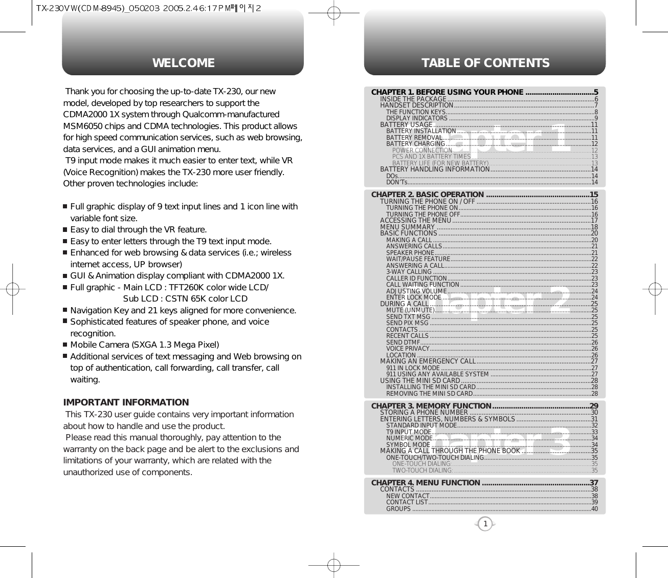 TABLE OF CONTENTS1Chapter 1Chapter 2Chapter 3CHAPTER 1. BEFORE USING YOUR PHONE .................................5INSIDE THE PACKAGE.....................................................................................6HANDSET DESCRIPTION.................................................................................7THE FUNCTION KEYS.............................................................................................8DISPLAY INDICATORS ...........................................................................................9BATTERY USAGE...........................................................................................11BATTERY INSTALLATION....................................................................................11BATTERY REMOVAL.............................................................................................11BATTERY CHARGING...........................................................................................12POWER CONNECTION ......................................................................................12PCS AND 1X BATTERY TIMES...........................................................................13BATTERY LIFE (FOR NEW BATTERY)................................................................13BATTERY HANDLING INFORMATION..........................................................14DOs.........................................................................................................................14DON’Ts...................................................................................................................14CHAPTER 2. BASIC OPERATION ..................................................15TURNING THE PHONE ON / OFF ..................................................................16TURNING THE PHONE ON...................................................................................16TURNING THE PHONE OFF..................................................................................16ACCESSING THE MENU................................................................................17MENU SUMMARY .........................................................................................18BASIC FUNCTIONS........................................................................................20MAKING A CALL...................................................................................................20ANSWERING CALLS.............................................................................................21SPEAKER PHONE..................................................................................................21WAIT/PAUSE FEATURE........................................................................................22ANSWERING A CALL............................................................................................223-WAY CALLING ...................................................................................................23CALLER ID FUNCTION..........................................................................................23CALL WAITING FUNCTION..................................................................................23ADJUSTING VOLUME..........................................................................................24ENTER LOCK MODE .............................................................................................24DURING A CALL.............................................................................................25MUTE (UNMUTE)..................................................................................................25SEND TXT MSG....................................................................................................25SEND PIX MSG .....................................................................................................25CONTACTS............................................................................................................25RECENT CALLS.....................................................................................................25SEND DTMF...........................................................................................................26VOICE PRIVACY.....................................................................................................26LOCATION.............................................................................................................26MAKING AN EMERGENCY CALL..................................................................27911 IN LOCK MODE ..............................................................................................27911 USING ANY AVAILABLE SYSTEM ...............................................................27USING THE MINI SD CARD...........................................................................28INSTALLING THE MINI SD CARD........................................................................28REMOVING THE MINI SD CARD..........................................................................28CHAPTER 3. MEMORY FUNCTION...............................................29STORING A PHONE NUMBER ......................................................................30ENTERING LETTERS, NUMBERS &amp; SYMBOLS...........................................31STANDARD INPUT MODE....................................................................................32T9 INPUT MODE....................................................................................................33NUMERIC MODE...................................................................................................34SYMBOL MODE ....................................................................................................34MAKING A CALL THROUGH THE PHONE BOOK ........................................35ONE-TOUCH/TWO-TOUCH DIALING...................................................................35ONE-TOUCH DIALING:.......................................................................................35TWO-TOUCH DIALING:......................................................................................35CHAPTER 4. MENU FUNCTION ....................................................37CONTACTS .....................................................................................................38NEW CONTACT.....................................................................................................38CONTACT LIST......................................................................................................39GROUPS ................................................................................................................40WELCOMEThank you for choosing the up-to-date TX-230, our newmodel, developed by top researchers to support theCDMA2000 1X system through Qualcomm-manufacturedMSM6050 chips and CDMA technologies. This product allowsfor high speed communication services, such as web browsing,data services, and a GUI animation menu.T9 input mode makes it much easier to enter text, while VR(Voice Recognition) makes the TX-230 more user friendly.Other proven technologies include:Full graphic display of 9 text input lines and 1 icon line withvariable font size.Easy to dial through the VR feature.Easy to enter letters through the T9 text input mode.Enhanced for web browsing &amp; data services (i.e.; wirelessinternet access, UP browser)GUI &amp; Animation display compliant with CDMA2000 1X.Full graphic - Main LCD : TFT260K color wide LCD/Sub LCD : CSTN 65K color LCDNavigation Key and 21 keys aligned for more convenience.Sophisticated features of speaker phone, and voicerecognition.Mobile Camera (SXGA 1.3 Mega Pixel)Additional services of text messaging and Web browsing ontop of authentication, call forwarding, call transfer, callwaiting.IMPORTANT INFORMATIONThis TX-230 user guide contains very important informationabout how to handle and use the product. Please read this manual thoroughly, pay attention to thewarranty on the back page and be alert to the exclusions andlimitations of your warranty, which are related with theunauthorized use of components. 