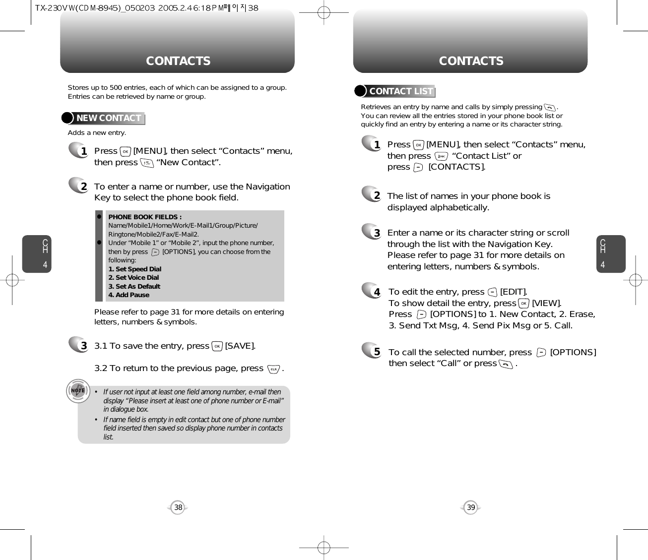 CH439CH438Stores up to 500 entries, each of which can be assigned to a group.Entries can be retrieved by name or group. Retrieves an entry by name and calls by simply pressing       . You can review all the entries stored in your phone book list orquickly find an entry by entering a name or its character string. CONTACT LISTCONTACTS CONTACTS12345Press      [MENU], then select “Contacts” menu,then press        “Contact List” or press       [CONTACTS].Enter a name or its character string or scrollthrough the list with the Navigation Key. Please refer to page 31 for more details onentering letters, numbers &amp; symbols.The list of names in your phone book isdisplayed alphabetically.To edit the entry, press      [EDIT].  To show detail the entry, press      [VIEW].  Press       [OPTIONS] to 1. New Contact, 2. Erase,3. Send Txt Msg, 4. Send Pix Msg or 5. Call.To call the selected number, press       [OPTIONS]then select “Call” or press       .12Press      [MENU], then select “Contacts” menu,then press       “New Contact”.Adds a new entry.NEW CONTACTTo enter a name or number, use the NavigationKey to select the phone book field.Please refer to page 31 for more details on enteringletters, numbers &amp; symbols.33.1 To save the entry, press      [SAVE]. 3.2 To return to the previous page, press       .PHONE BOOK FIELDS :Name/Mobile1/Home/Work/E-Mail1/Group/Picture/Ringtone/Mobile2/Fax/E-Mail2.Under “Mobile 1” or “Mobile 2”, input the phone number,then by press        [OPTIONS], you can choose from thefollowing:1. Set Speed Dial2. Set Voice Dial3. Set As Default4. Add Pausell• If user not input at least one field among number, e-mail thendisplay “Please insert at least one of phone number or E-mail”in dialogue box.• If name field is empty in edit contact but one of phone numberfield inserted then saved so display phone number in contactslist.  