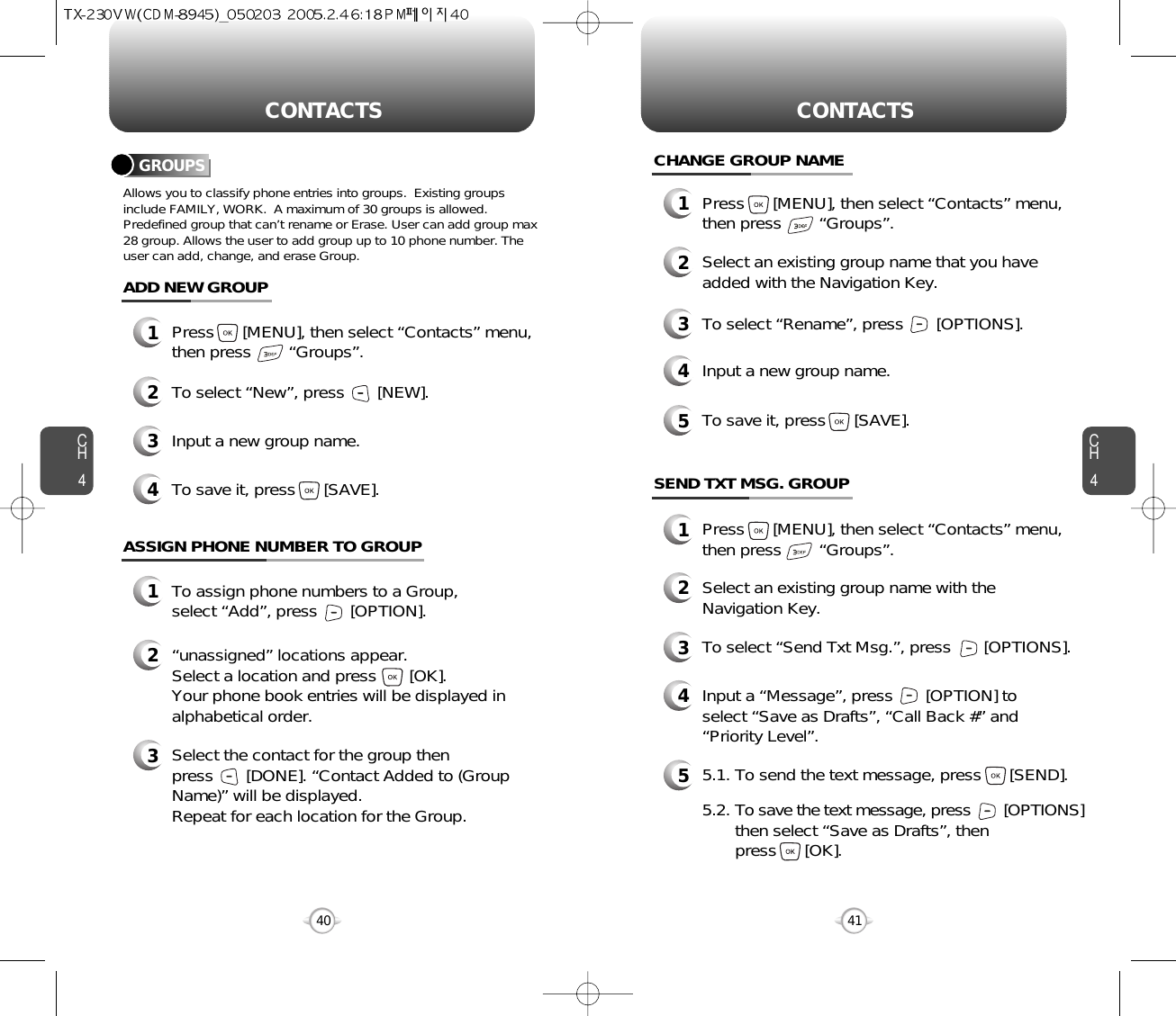 CH4CH440CONTACTS CONTACTS41CHANGE GROUP NAME2Select an existing group name that you haveadded with the Navigation Key.4Input a new group name.5To save it, press      [SAVE].3To select “Rename”, press       [OPTIONS].1Press      [MENU], then select “Contacts” menu,then press        “Groups”.GROUPSAllows you to classify phone entries into groups.  Existing groupsinclude FAMILY, WORK.  A maximum of 30 groups is allowed.Predefined group that can’t rename or Erase. User can add group max28 group. Allows the user to add group up to 10 phone number. Theuser can add, change, and erase Group.13Press      [MENU], then select “Contacts” menu,then press        “Groups”.ADD NEW GROUPInput a new group name.4To save it, press      [SAVE].2To select “New”, press       [NEW].1Press      [MENU], then select “Contacts” menu,then press        “Groups”.13To assign phone numbers to a Group, select “Add”, press       [OPTION].ASSIGN PHONE NUMBER TO GROUPSelect the contact for the group thenpress       [DONE]. “Contact Added to (GroupName)” will be displayed.Repeat for each location for the Group.2“unassigned” locations appear. Select a location and press       [OK]. Your phone book entries will be displayed inalphabetical order.SEND TXT MSG. GROUP2Select an existing group name with theNavigation Key.4Input a “Message”, press       [OPTION] toselect “Save as Drafts”, “Call Back #” and“Priority Level”.53To select “Send Txt Msg.”, press       [OPTIONS].5.1. To send the text message, press      [SEND].5.2. To save the text message, press [OPTIONS]then select “Save as Drafts”, then press      [OK].