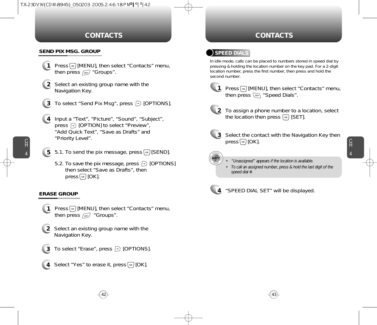 CH4CH442CONTACTS CONTACTS43In idle mode, calls can be placed to numbers stored in speed dial bypressing &amp; holding the location number on the key pad. For a 2-digitlocation number, press the first number, then press and hold thesecond number.SPEED DIALS12To assign a phone number to a location, selectthe location then press       [SET].3Select the contact with the Navigation Key thenpress      [OK].4“SPEED DIAL SET” will be displayed.• “Unassigned” appears if the location is available.• To call an assigned number, press &amp; hold the last digit of thespeed dial #.ERASE GROUP2Select an existing group name with theNavigation Key.3To select “Erase”, press       [OPTIONS].4Select “Yes” to erase it, press      [OK].1Press      [MENU], then select “Contacts” menu,then press         “Groups”.SEND PIX MSG. GROUP1Press      [MENU], then select “Contacts” menu,then press        “Groups”.2Select an existing group name with theNavigation Key.4Input a “Text”, “Picture”, “Sound”, “Subject”,press       [OPTION] to select “Preview”, “Add Quick Text”, “Save as Drafts” and“Priority Level”.53To select “Send Pix Msg”, press       [OPTIONS].5.1. To send the pix message, press      [SEND].5.2. To save the pix message, press [OPTIONS] then select “Save as Drafts”, then press      [OK].Press      [MENU], then select “Contacts” menu,then press        “Speed Dials”.