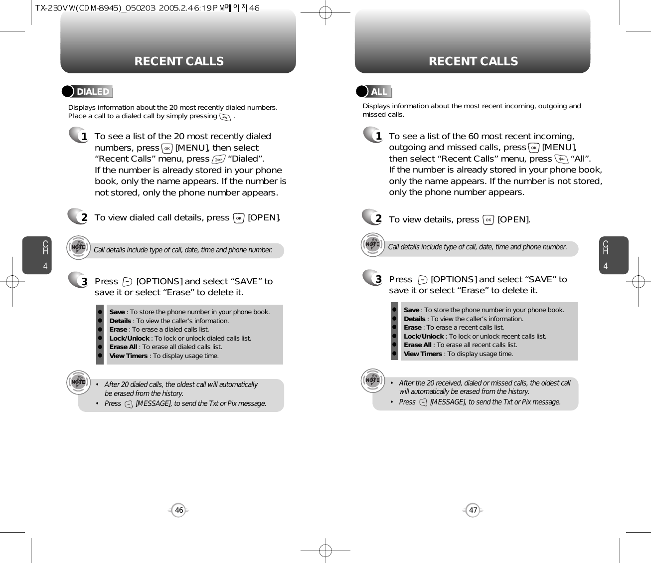 CH447CH446RECENT CALLS RECENT CALLSCall details include type of call, date, time and phone number.• After 20 dialed calls, the oldest call will automatically be erased from the history.• Press        [MESSAGE], to send the Txt or Pix message.Displays information about the 20 most recently dialed numbers.Place a call to a dialed call by simply pressing        .DIALED1To see a list of the 20 most recently dialednumbers, press      [MENU], then select“Recent Calls” menu, press       “Dialed”. If the number is already stored in your phonebook, only the name appears. If the number isnot stored, only the phone number appears.2To view dialed call details, press       [OPEN].3Save : To store the phone number in your phone book.Details : To view the caller’s information.Erase : To erase a dialed calls list.Lock/Unlock : To lock or unlock dialed calls list.Erase All : To erase all dialed calls list.View Timers : To display usage time.llllllPress       [OPTIONS] and select “SAVE” tosave it or select “Erase” to delete it.Call details include type of call, date, time and phone number.• After the 20 received, dialed or missed calls, the oldest callwill automatically be erased from the history.• Press        [MESSAGE], to send the Txt or Pix message.Displays information about the most recent incoming, outgoing andmissed calls.ALL1To see a list of the 60 most recent incoming,outgoing and missed calls, press      [MENU], then select “Recent Calls” menu, press       “All”. If the number is already stored in your phone book,only the name appears. If the number is not stored,only the phone number appears.23To view details, press       [OPEN].Save : To store the phone number in your phone book.Details : To view the caller’s information.Erase : To erase a recent calls list.Lock/Unlock : To lock or unlock recent calls list.Erase All : To erase all recent calls list.View Timers : To display usage time.llllllPress       [OPTIONS] and select “SAVE” tosave it or select “Erase” to delete it.