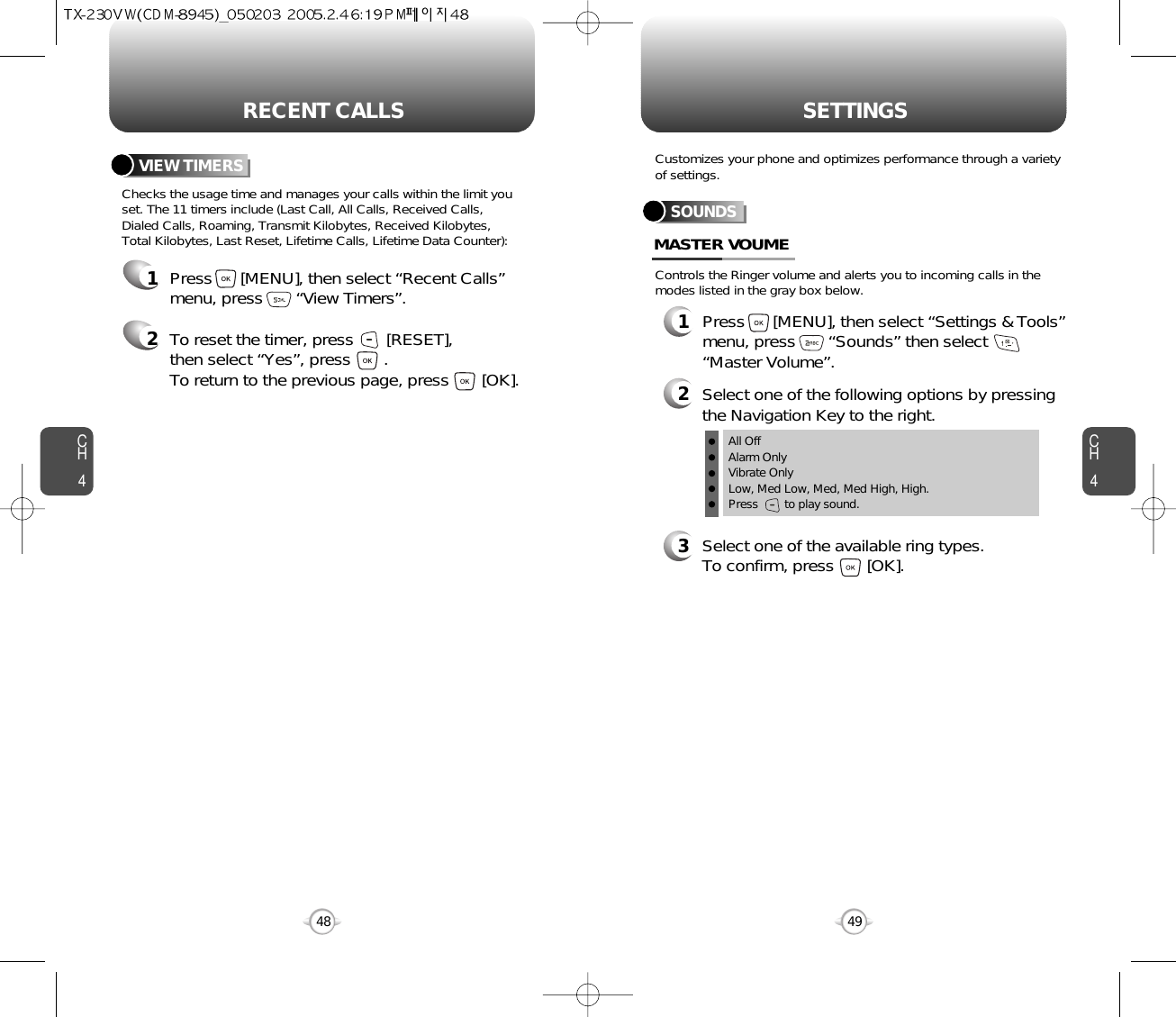 CH44948CH4SETTINGSRECENT CALLSChecks the usage time and manages your calls within the limit youset. The 11 timers include (Last Call, All Calls, Received Calls, Dialed Calls, Roaming, Transmit Kilobytes, Received Kilobytes, Total Kilobytes, Last Reset, Lifetime Calls, Lifetime Data Counter):VIEW TIMERSPress      [MENU], then select “Recent Calls”menu, press       “View Timers”.To reset the timer, press       [RESET], then select “Yes”, press       .To return to the previous page, press       [OK].12Controls the Ringer volume and alerts you to incoming calls in themodes listed in the gray box below.Customizes your phone and optimizes performance through a varietyof settings.SOUNDSMASTER VOUME2Select one of the following options by pressingthe Navigation Key to the right.3Select one of the available ring types.To confirm, press       [OK].1Press      [MENU], then select “Settings &amp; Tools”menu, press       “Sounds” then select“Master Volume”.All OffAlarm OnlyVibrate OnlyLow, Med Low, Med, Med High, High.Press        to play sound.