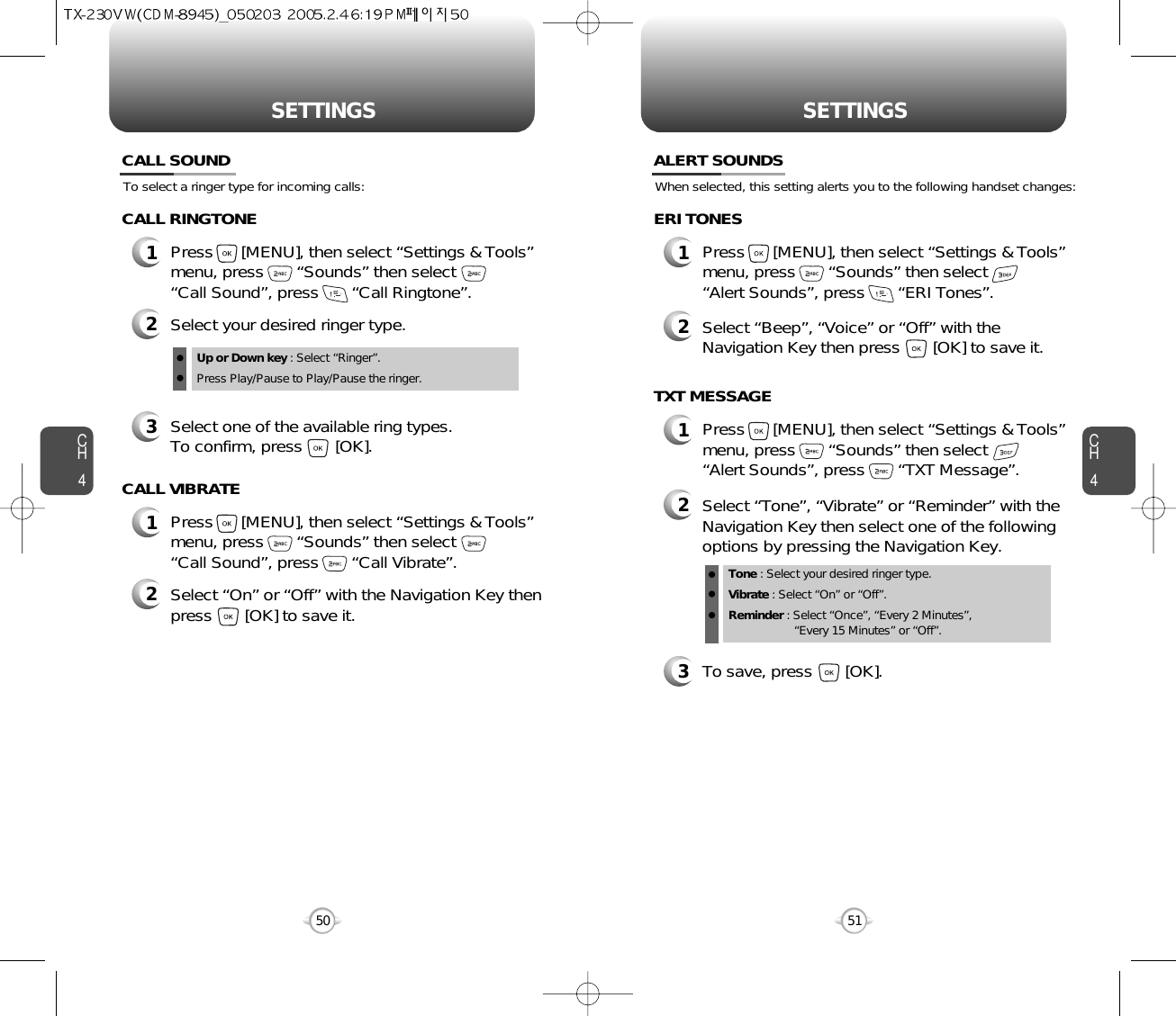 CH451CH450SETTINGS50SETTINGSTo select a ringer type for incoming calls:CALL SOUND2Select your desired ringer type.3Select one of the available ring types.To confirm, press       [OK].1Press      [MENU], then select “Settings &amp; Tools”menu, press       “Sounds” then select       “Call Sound”, press       “Call Ringtone”.Up or Down key : Select “Ringer”.Press Play/Pause to Play/Pause the ringer.CALL RINGTONE2Select “On” or “Off” with the Navigation Key thenpress       [OK] to save it.1Press      [MENU], then select “Settings &amp; Tools”menu, press       “Sounds” then select       “Call Sound”, press       “Call Vibrate”.CALL VIBRATEWhen selected, this setting alerts you to the following handset changes:ALERT SOUNDS1Press      [MENU], then select “Settings &amp; Tools”menu, press       “Sounds” then select       “Alert Sounds”, press       “ERI Tones”.ERI TONES2Select “Beep”, “Voice” or “Off” with theNavigation Key then press       [OK] to save it.1Press      [MENU], then select “Settings &amp; Tools”menu, press       “Sounds” then select       “Alert Sounds”, press       “TXT Message”.TXT MESSAGE2Select “Tone”, “Vibrate” or “Reminder” with theNavigation Key then select one of the followingoptions by pressing the Navigation Key.Tone : Select your desired ringer type.Vibrate : Select “On” or “Off”.Reminder : Select “Once”, “Every 2 Minutes”, “Every 15 Minutes” or “Off”.3To save, press       [OK].