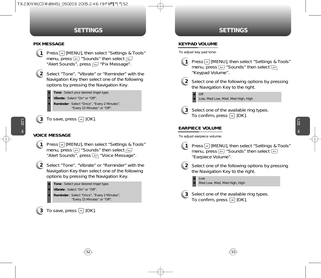 CH453CH452SETTINGS52SETTINGS1Press      [MENU], then select “Settings &amp; Tools”menu, press       “Sounds” then select       “Alert Sounds”, press       “Pix Message”.PIX MESSAGE2Select “Tone”, “Vibrate” or “Reminder” with theNavigation Key then select one of the followingoptions by pressing the Navigation Key.Tone : Select your desired ringer type.Vibrate : Select “On” or “Off”.Reminder : Select “Once”, “Every 2 Minutes”, “Every 15 Minutes” or “Off”.3To save, press       [OK].1Press      [MENU], then select “Settings &amp; Tools”menu, press       “Sounds” then select       “Alert Sounds”, press       “Voice Message”.VOICE MESSAGE2Select “Tone”, “Vibrate” or “Reminder” with theNavigation Key then select one of the followingoptions by pressing the Navigation Key.Tone : Select your desired ringer type.Vibrate : Select “On” or “Off”.Reminder : Select “Once”, “Every 2 Minutes”, “Every 15 Minutes” or “Off”.3To save, press       [OK].To adjust key pad tone:KEYPAD VOLUME2Select one of the following options by pressingthe Navigation Key to the right.3Select one of the available ring types.To confirm, press       [OK].1Press      [MENU], then select “Settings &amp; Tools”menu, press       “Sounds” then select“Keypad Volume”.OffLow, Med Low, Med, Med High, HighTo adjust earpiece volume:EARPIECE VOLUME2Select one of the following options by pressingthe Navigation Key to the right.3Select one of the available ring types.To confirm, press       [OK].1Press      [MENU], then select “Settings &amp; Tools”menu, press       “Sounds” then select“Earpiece Volume”.Low Med Low, Med, Med High, High 