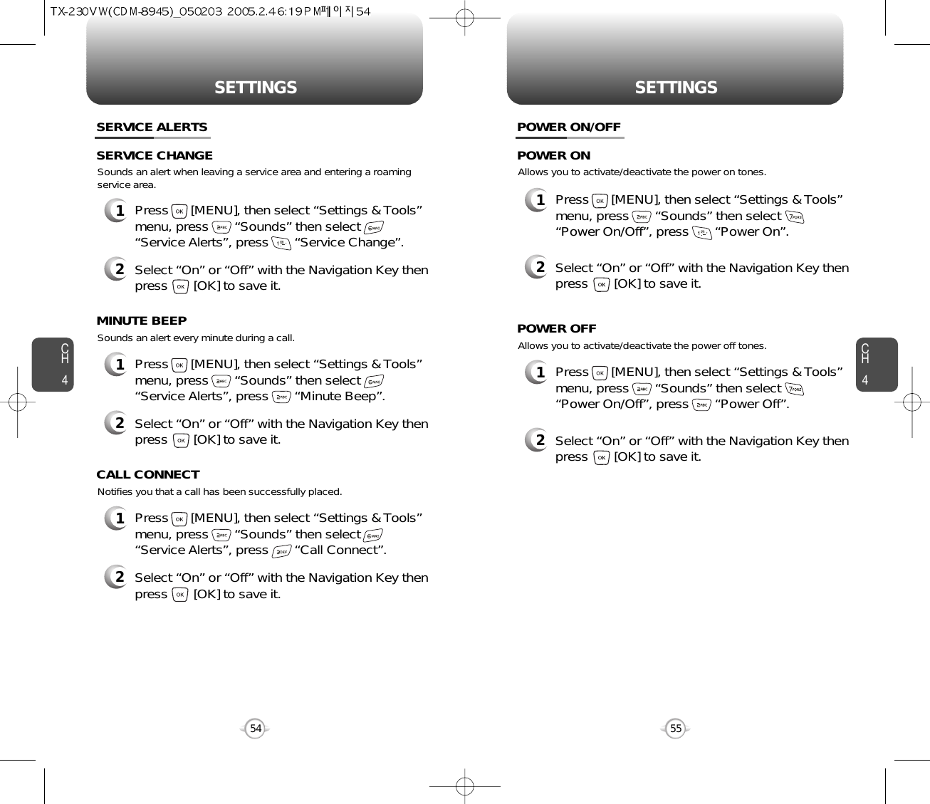 SETTINGS SETTINGSCH455CH454Sounds an alert when leaving a service area and entering a roamingservice area.SERVICE ALERTS1Press      [MENU], then select “Settings &amp; Tools”menu, press       “Sounds” then select       “Service Alerts”, press       “Service Change”.SERVICE CHANGE2Select “On” or “Off” with the Navigation Key thenpress       [OK] to save it.Sounds an alert every minute during a call.1Press      [MENU], then select “Settings &amp; Tools”menu, press       “Sounds” then select       “Service Alerts”, press       “Minute Beep”.MINUTE BEEP2Select “On” or “Off” with the Navigation Key thenpress       [OK] to save it.Notifies you that a call has been successfully placed.1Press      [MENU], then select “Settings &amp; Tools”menu, press       “Sounds” then select       “Service Alerts”, press       “Call Connect”.CALL CONNECT2Select “On” or “Off” with the Navigation Key thenpress       [OK] to save it.Allows you to activate/deactivate the power on tones.POWER ON/OFF1Press      [MENU], then select “Settings &amp; Tools”menu, press       “Sounds” then select       “Power On/Off”, press       “Power On”.POWER ON2Select “On” or “Off” with the Navigation Key thenpress       [OK] to save it.Allows you to activate/deactivate the power off tones.1Press      [MENU], then select “Settings &amp; Tools”menu, press       “Sounds” then select       “Power On/Off”, press       “Power Off”.POWER OFF2Select “On” or “Off” with the Navigation Key thenpress       [OK] to save it.