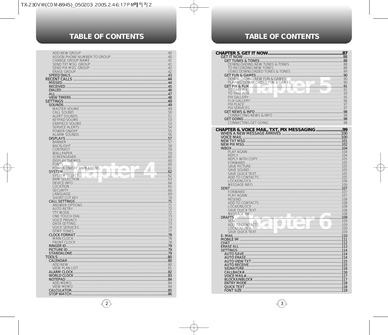 TABLE OF CONTENTS TABLE OF CONTENTS32Chapter 4Chapter 6Chapter 5CHAPTER 5. GET IT NOW..............................................................87GET IT NOW ...................................................................................................88GET TUNES &amp; TONES..........................................................................................88DOWNLOADING NEW TUNES &amp; TONES..........................................................88TO RECORDING NEW TONES...........................................................................88USING DOWNLOADED TUNES &amp; TONES.........................................................89GET FUN &amp; GAMES..............................................................................................90DOWNLOADING NEW FUN &amp; GAMES .............................................................90PLAYING DOWNLOADED FUN &amp; GAMES........................................................90GET PIX &amp; FLIX .....................................................................................................91TO TAKE PIX.......................................................................................................91TO TAKE FLIX.....................................................................................................93PIX GALLERY......................................................................................................95FLIX GALLERY....................................................................................................96PIX PLACE ..........................................................................................................97PIX SERVICES.....................................................................................................97GET NEWS &amp; INFO...............................................................................................98CONNECTING NEWS &amp; INFO............................................................................98GET GOING ...........................................................................................................98CONNECTING GET GOING ................................................................................98CHAPTER 6. VOICE MAIL, TXT, PIX MESSAGING......................99WHEN A NEW MESSAGE ARRIVES ...........................................................100VOICE MAIL ..................................................................................................100NEW TXT MSG .......................................................................................................101NEW PIX MSG.........................................................................................................102INBOX......................................................................................................................104PLAY AGAIN.....................................................................................................104REPLY...............................................................................................................104REPLY WITH COPY..........................................................................................105FORWARD........................................................................................................105SAVE PICTURE.................................................................................................105SAVE SOUND...................................................................................................105SAVE QUICK TEXT............................................................................................105ADD TO CONTACTS.........................................................................................105LOCK/UNLOCK.................................................................................................106MESSAGE INFO ...............................................................................................106SENT........................................................................................................................107FORWARD........................................................................................................107PLAY AGAIN.....................................................................................................107RESEND............................................................................................................108ADD TO CONTACTS.........................................................................................108LOCK/UNLOCK.................................................................................................108SAVE QUICK TEXT............................................................................................108MESSAGE INFO ...............................................................................................108DRAFTS ...................................................................................................................109SEND ................................................................................................................109ADD TO CONTACTS.........................................................................................109LOCK/UNLOCK.................................................................................................109SAVE QUICK TEXT............................................................................................109E- MAIL....................................................................................................................110MOBILE IM ..............................................................................................................111CHAT........................................................................................................................112ERASE ALL..............................................................................................................113SETTINGS................................................................................................................114AUTO SAVE.........................................................................................................114AUTO ERASE.......................................................................................................114AUTO VIEW TXT.................................................................................................115AUTO RECEIVE....................................................................................................115SIGNATURE.........................................................................................................116CALLBACK#.........................................................................................................116VOICE MAIL#.......................................................................................................117BLOCK/UNBLOCK...............................................................................................117ENTRY MODE......................................................................................................118QUICK TEXT........................................................................................................118FONT SIZE...........................................................................................................119ADD NEW GROUP .............................................................................................40ASSIGN PHONE NUMBER TO GROUP..............................................................40CHANGE GROUP NAME....................................................................................41SEND TXT MSG. GROUP ...................................................................................41SEND PIX MSG. GROUP....................................................................................42ERASE GROUP...................................................................................................42SPEED DIALS.........................................................................................................43RECENT CALLS ..............................................................................................44MISSED..................................................................................................................44RECEIVED ..............................................................................................................45DIALED...................................................................................................................46ALL.........................................................................................................................47VIEW TIMERS........................................................................................................48SETTINGS.......................................................................................................49SOUNDS................................................................................................................49MASTER VOUME...............................................................................................49CALL SOUND .....................................................................................................50ALERT SOUNDS.................................................................................................51KEYPAD VOUME................................................................................................53EARPIECE VOUME.............................................................................................53SERVICE ALERTS...............................................................................................54POWER ON/OFF.................................................................................................55ALARM SOUNDS ...............................................................................................56DISPLAYS..............................................................................................................57BANNER .............................................................................................................57BACKLIGHT ........................................................................................................58CONTRAST.........................................................................................................59WALLPAPER.......................................................................................................59SCREENSAVER...................................................................................................60DISPLAY THEMES..............................................................................................60FONTS ................................................................................................................60POWER ON/OFF ANIMATIONS.........................................................................61SYSTEM.................................................................................................................62SYSTEM SELECT................................................................................................62NAM SELECTION...............................................................................................63DEVICE INFO......................................................................................................64LOCATION..........................................................................................................65SECURITY...........................................................................................................66LANGUAGE.........................................................................................................69SHORT CUT KEY ................................................................................................70CALL SETTINGS....................................................................................................71ANSWER OPTIONS............................................................................................71AUTO RETRY......................................................................................................72TTY MODE..........................................................................................................72ONE TOUCH DIAL..............................................................................................73VOICE PRIVACY..................................................................................................73DATA SETTING...................................................................................................73VOICE SERVICES................................................................................................74DTMF TONES.....................................................................................................77CLOCK FORMAT ...................................................................................................78MAIN CLOCK......................................................................................................78FRONT CLOCK ...................................................................................................78RINGER ID..............................................................................................................79PICTURE ID............................................................................................................79STANDALONE.......................................................................................................79TOOLS.............................................................................................................80CALENDAR............................................................................................................80ADD NEW...........................................................................................................80VIEW PLAN LIST.................................................................................................81ALARM CLOCK......................................................................................................82WORLD CLOCK .....................................................................................................83NOTEPAD ..............................................................................................................84ADD MEMO........................................................................................................84VIEW MEMO......................................................................................................84CALCULATOR........................................................................................................85STOP WATCH........................................................................................................86